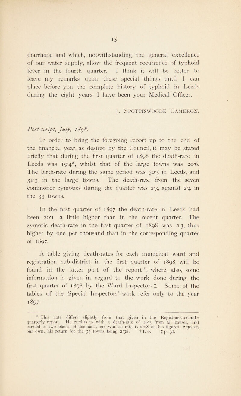 diarrhoea, and which, notwithstanding the general excellence of our water supply, allow the frequent recurrence of typhoid fever in the fourth quarter. I think it will be better to leave my remarks upon these special things until I can place before you the complete history of typhoid in Leeds during the eight years I have been your Medical Officer. J. Spottiswoode Cameron. Post-sc7'ipt, July, i8g8. In order to bring the foregoing report up to the end of the financial year, as desired by the Council, it may be stated briefly that during the first quarter of 1898 the death-rate in Leeds was I9'4*, whilst that of the large towns was 20'6. The birth-rate during the same period was 30'5 in Leeds, and 303 in the large towns. The death-rate from the seven commoner zymotics during the quarter was 2'3, against 2*4 in the 33 towns. In the first quarter of 1897 the death-rate in Leeds had been 20'I, a little higher than in the recent quarter. The zymotic death-rate in the first quarter of 1898 was 2*3, thus higher by one per thousand than in the corresponding quarter of 1897. A table giving death-rates for each municipal ward and registration sub-district in the first quarter of 1898 will be found in the latter part of the report f, where, also, some information is given in regard to the work done during the first quarter of 1898 by the Ward Inspectors J. Some of the tables of the Special Inspectors’ work refer only to the year 1897. * This rate (lifters slightly from that given in the Registrar-General’s quarterly report, lie credits us with a death-rate of 19*3 from all causes, and carried to two places of decimals, our zymotic rate is 2’28 on his figures, 2*30 on our own, his return for the 33 towns being 2q8. f E 6. J p. 31.