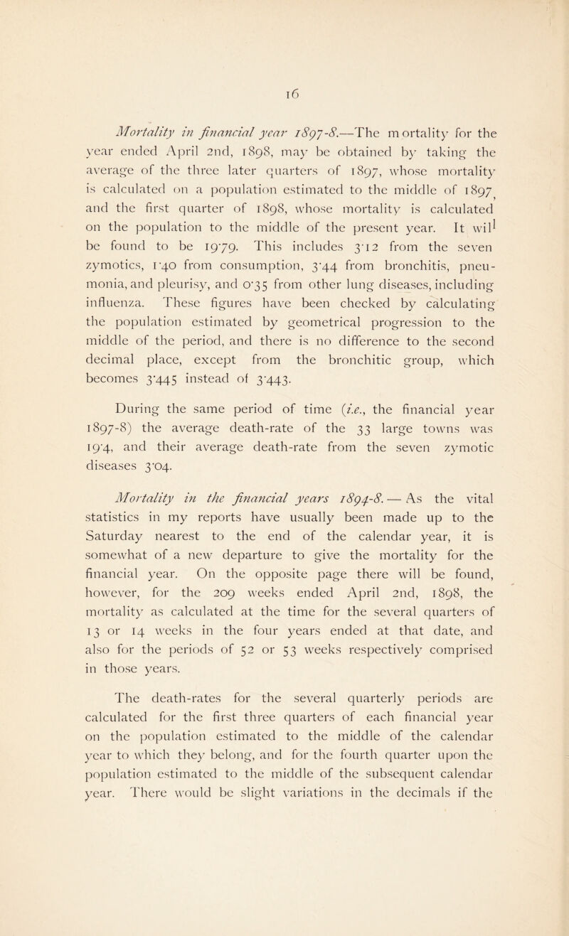 Mortality in financial year 1897-8.—The m ortality for the year ended April 2nd, 1898, may be obtained by taking the average of the three later quarters of 1897, whose mortality is calculated on a population estimated to the middle of 1897 and the first quarter of 1898, whose mortality is calculated on the population to the middle of the present year. It wib be found to be 1979. This includes 3'12 from the seven zymotics, rqo from consumption, 3'44 from bronchitis, pneu¬ monia, and pleurisy, and 075 from other lung diseases, including influenza. These figures have been checked by calculating the population estimated by geometrical progression to the middle of the period, and there is no difference to the second decimal place, except from the bronchitic group, which becomes 3*445 instead of 3*443. During the same period of time (i.e., the financial year 1897-8) the average death-rate of the 33 large towns was 19-4, and their average death-rate from the seven zymotic diseases 3*04. Mortality in the financial years 1894,-8. — As the vital statistics in my reports have usually been made up to the Saturday nearest to the end of the calendar year, it is somewhat of a new departure to give the mortality for the financial year. On the opposite page there will be found, however, for the 209 weeks ended April 2nd, 1898, the mortality as calculated at the time for the several quarters of 13 or 14 weeks in the four years ended at that date, and also for the periods of 52 or 53 weeks respectively comprised in those years. The death-rates for the several quarterly periods are calculated for the first three quarters of each financial year on the population estimated to the middle of the calendar year to which they belong, and for the fourth quarter upon the population estimated to the middle of the subsequent calendar year. There would be slight variations in the decimals if the