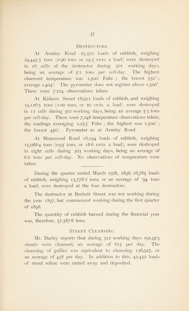 Destructors. At Arm ley Road 25,370 loads of rubbish, weighing- 24, 445’3 tons (0*96 tons or 19*3 cwts. a load) were destroyed in 16 cells of the destructor during 301 working days, being an average of 5'i tons per cell-day. The highest observed temperature was 1,500° Fahr. ; the lowest 550° ; average 1,404°. The pyrometer does not register above 1,500* There were 7,224 observations taken. At Kidacre Street 18,911 loads of rubbish, and weighing 19,126*5 tons (roo tons, or 20 cwts. a load) were destroyed in 12 cells during 302 working days, being an average 5*3 tons per cell-day. There were 7,248 temperature observations taken, the readings averaging 1,253° Fahr. ; the highest was 1,500°; the lowest 450°. Pyrometer as at Armley Road. At Mean wood Road 16,194 loads of rubbish, weighing 15,088-4 tons (0*93 tons, or 18*6 cwts. a load), were destroyed in eight cells during 303 working days, being an average of 6*2 tons per cell-day. No observations of temperature were taken. During the quarter ended March 25th, 1898, 16,785 loads of rubbish, weighing 15,778-2 tons, or an average of -94 tons a load, were destroyed at the four destructors. The destructor at Beckett Street was not working during the year 1897, but commenced working during the first quarter of 1898. The quantity of rubbish burned during the financial year was, therefore, 57,387-8 tons. Street Cleansing. Mr. Darley reports that during 312 working days 191,973 streets were cleansed, an average of 615 per day. The cleansing of gullies was equivalent to cleansing 136,927, or an average of 438 per day. In addition to this, 42,432 loads of street refuse were carted away and deposited.