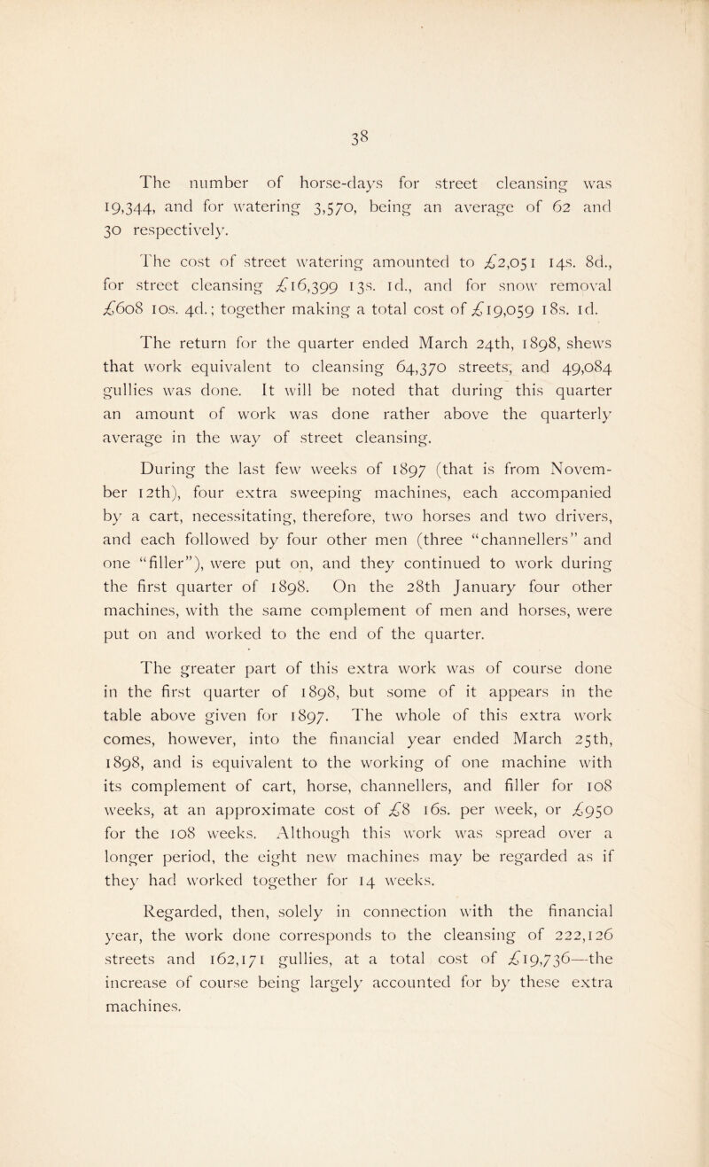 The number of horse-days for street cleansing was 19,344, and for watering 3,570, being an average of 62 and 30 respectively. The cost of street watering amounted to .£2,051 14s. 8d., for street cleansing £16,399 13s. id., and for snow removal £608 10s. 4cl; together making a total cost of £19,059 18s. id. The return for the quarter ended March 24th, 1898, shews that work equivalent to cleansing 64,370 streets, and 49,084 gullies was done. It will be noted that during this quarter an amount of work was done rather above the quarterly average in the way of street cleansing. During the last few weeks of 1897 (that is from Novem¬ ber 12th), four extra sweeping machines, each accompanied by a cart, necessitating, therefore, two horses and two drivers, and each followed by four other men (three “channellers” and one “filler”), were put on, and they continued to work during the first quarter of 1898. On the 28th January four other machines, with the same complement of men and horses, were put on and worked to the end of the quarter. The greater part of this extra work was of course done in the first quarter of 1898, but some of it appears in the table above given for 1897. The whole of this extra work comes, however, into the financial year ended March 25th, 1898, and is equivalent to the working of one machine with its complement of cart, horse, channellers, and filler for 108 weeks, at an approximate cost of £8 16s. per week, or £950 for the 108 weeks. Although this work was spread over a longer period, the eight new machines may be regarded as if they had worked together for 14 weeks. Regarded, then, solely in connection with the financial year, the work done corresponds to the cleansing of 222,126 streets and 162,171 gullies, at a total cost of £19,736—the increase of course being largely accounted for by these extra machines.