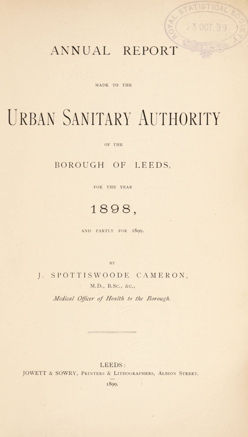 MADE TO THE Urban Sanitary Authority OF THE BOROUGH OF LEEDS, FOR THE YEAR 1898, AND PARTLY FOR 1899. J. SPOTTISWOODE CAMERON, M.D., B.Sc., &c., Medical Officer of Health to the Borough. LEEDS : JOWETT & SOWRY, Printers & Lithographers, Albion Street.