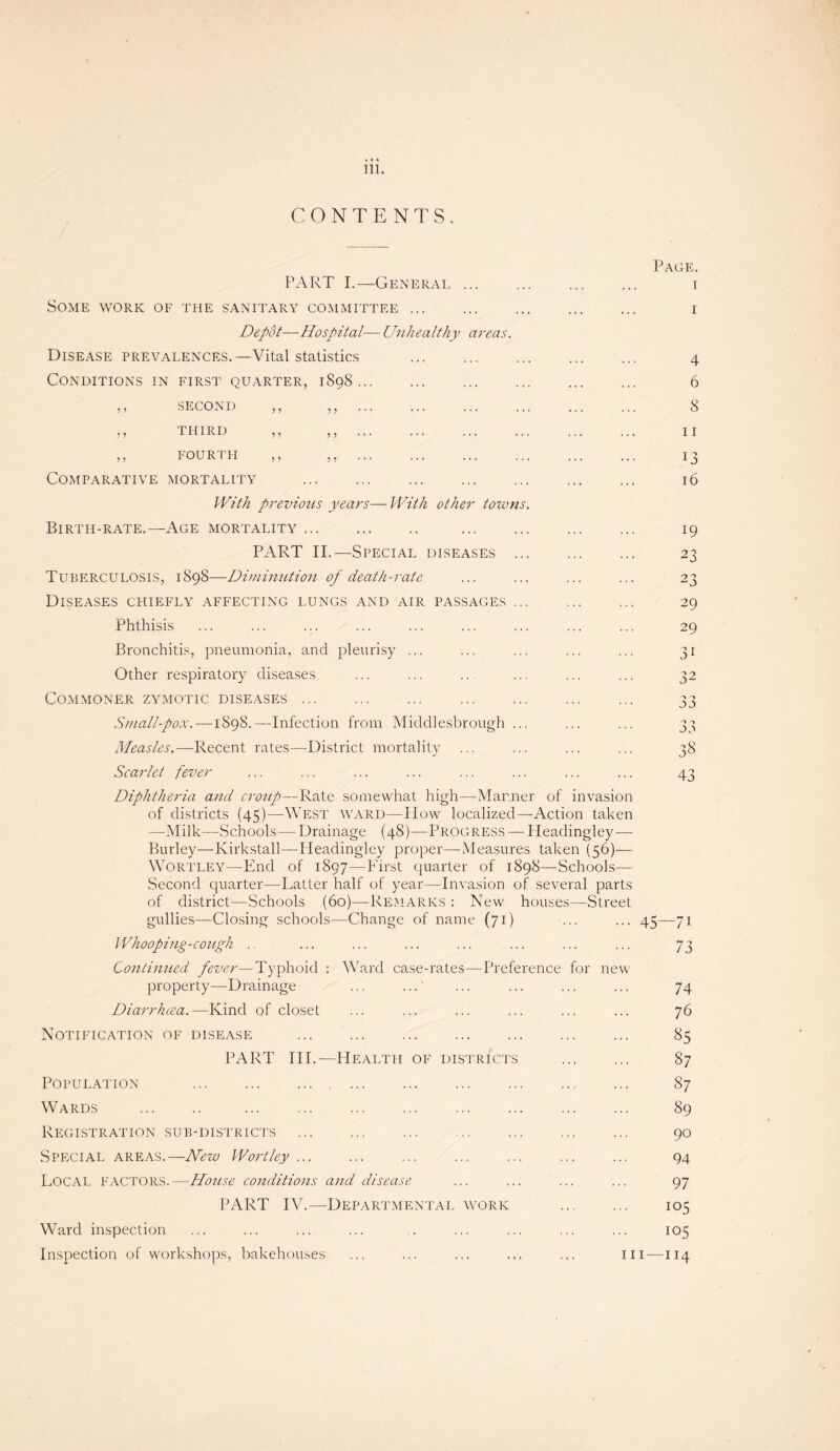 CONTENTS. PART I.—General ... Some work of the sanitary committee. Depot—Hospital— Unhealthy areas. Disease prevalences.—Vital statistics . Conditions in first quarter, 1898. ,, second ,, THIRD ,, FOURTH Comparative mortality With previous years—With other toxvns Birth-rate.—Age mortality. . PART II.—Special diseases .. Tuberculosis, 1898—Diminution of death-rate Diseases chiefly affecting lungs and air passages .. Phthisis ... ... ... Bronchitis, pneumonia, and pleurisy ... Other respiratory diseases Commoner zymotic diseases ... Small-pox.—1898.—Infection from Middlesbrough .. Measles.—Recent rates—District mortality Scarlet fever Page. 1 1 4 6 8 11 13 16 19 23 23 29 29 3i 43 Diphtheria and croup—Rate somewhat high—Manner of invasion of districts (45)—West ward—How localized—Action taken —Milk—Schools—Drainage (48)—Progress — Ileadingley — Burley—Kirkstall—Ileadingley proper—Measures taken (56)— Wortley—End of 1897—First quarter of 1898—Schools— Second quarter—Latter half of year—Invasion of several parts of district—Schools (60)—Remarks : New houses—Street gullies—Closing schools—Change of name (71) ... ... 45—71 Whooping-cough . ... ... ... ... ... ... ... 73 Continued fever—Typhoid : property—Drainage Diarrhoea.—Kind of closet Notification of disease Ward case-rates—Preference for new PART III.—Health of districts Population ... ... . Wards . . Registration sub-districts . Special areas.—New Wortley ... Local factors.—House conditions and disease PART IV.—Departmental work Ward inspection 74 76 £>5 87 87 89 90 94 97 io5 105 Inspection of workshops, bakehouses hi—114