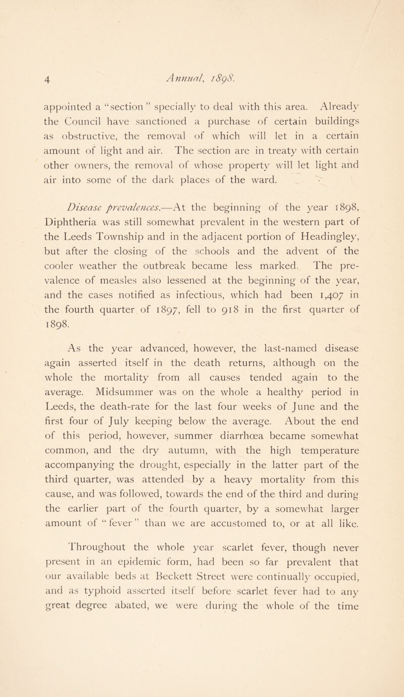 appointed a “section ” specially to deal with this area. Already the Council have sanctioned a purchase of certain buildings as obstructive, the removal of which will let in a certain amount of light and air. The section are in treaty with certain other owners, the removal of whose property will let light and air into some of the dark places of the ward. Disease prevalences.—At the beginning of the year 1898, Diphtheria was still somewhat prevalent in the western part of the Leeds Township and in the adjacent portion of Headingley, but after the closing of the schools and the advent of the cooler weather the outbreak became less marked. The pre¬ valence of measles also lessened at the beginning of the year, and the cases notified as infectious, which had been 1,407 in the fourth quarter of 1897, fell to 918 in the first quarter of 1898. As the year advanced, however, the last-named disease again asserted itself in the death returns, although on the whole the mortality from all causes tended again to the average. Midsummer was on the whole a healthy period in Leeds, the death-rate for the last four weeks of June and the first four of July keeping below the average. About the end of this period, however, summer diarrhoea became somewhat common, and the dry autumn, with the high temperature accompanying the drought, especially in the latter part of the third quarter, was attended by a heavy mortality from this cause, and was followed, towards the end of the third and during the earlier part of the fourth quarter, by a somewhat larger amount of “ fever ” than we are accustomed to, or at all like. Throughout the whole year scarlet fever, though never present in an epidemic form, had been so far prevalent that our available beds at Beckett Street were continually occupied, and as typhoid asserted itself before scarlet fever had to any great degree abated, we were during the whole of the time