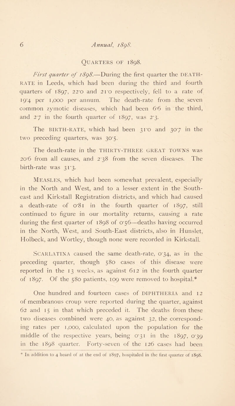 Quarters of 1898. First quarter of 1898.—During the first quarter the DEATH- RATE in Leeds, which had been during the third and fourth quarters of 1897, 22'0 and 2ro respectively, fell to a rate of 19*4 per 1,000 per annum. The death-rate from the seven common zymotic diseases, which had been 6*6 in the third, and 27 in the fourth quarter of 1897, was 2*3. The BIRTH-RATE, which had been 3U0 and 307 in the two preceding quarters, was 30'5. The death-rate in the THIRTY-THREE GREAT TOWNS was 20'6 from all causes, and 278 from the seven diseases. The birth-rate was 317. MEASLES, which had been somewhat prevalent, especially in the North and West, and to a lesser extent in the South¬ east and Kirkstall Registration districts, and which had caused a death-rate of 0’8i in the fourth quarter of 1897, still continued to figure in our mortality returns, causing a rate during the first quarter of 1898 of 076—deaths having occurred in the North, West, and South-East districts, also in Hunslet, Holbeck, and Wortley, though none were recorded in Kirkstall. SCARLATINA caused the same death-rate, 074, as in the preceding quarter, though 380 cases of this disease were reported in the 13 weeks, as against 612 in the fourth quarter of 1897. Of the 580 patients, 109 were removed to hospital.* One hundred and fourteen cases of DIPHTHERIA and 12 of membranous croup were reported during the quarter, against 62 and 15 in that which preceded it. The deaths from these two diseases combined were 40, as against 32, the correspond¬ ing rates per 1,000, calculated upon the population for the middle of the respective years, being 071 in the 1897, 079 in the 1898 quarter. Forty-seven of the 126 cases had been * In addition to 4 heard of at the end of 1897, hospitaled in the first quarter of 1898,