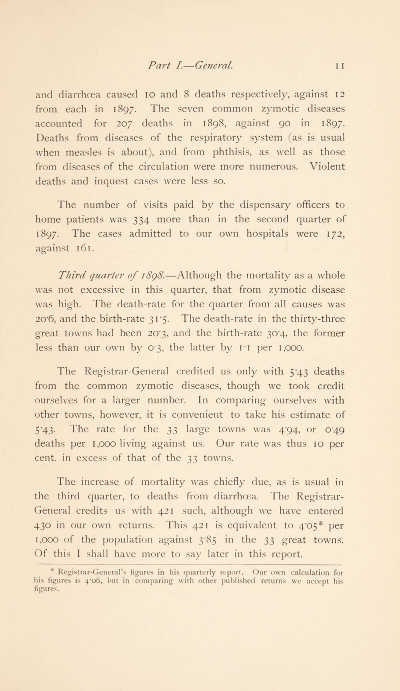 and diarrhoea caused io and 8 deaths respectively, against 12 from each in 1897. The seven common zymotic diseases accounted for 207 deaths in 1898, against 90 in 1897. Deaths from diseases of the respiratory system (as is usual when measles is about), and from phthisis, as well as those from diseases of the circulation were more numerous. Violent deaths and inquest cases were less so. The number of visits paid by the dispensary officers to home patients was 334 more than in the second quarter of 1897. The cases admitted to our own hospitals were 172, against 161. Third quarter of 1898.—Although the mortality as a whole was not excessive in this quarter, that from zymotic disease was high. The death-rate for the quarter from all causes was 20'6, and the birth-rate 31*5. The death-rate in the thirty-three great towns had been 203, and the birth-rate 30^4, the former less than our own by o-3, the latter by r 1 per 1,000. The Registrar-General credited us only with 5’43 deaths from the common zymotic diseases, though we took credit ourselves for a larger number. In comparing ourselves with other towns, however, it is convenient to take his estimate of 5'43. The rate for the 33 large towns was 4'94, or 0'49 deaths per 1,000 living against us. Our rate was thus 10 per cent, in excess of that of the 33 towns. The increase of mortality was chiefly due, as is usual in the third quarter, to deaths from diarrhoea. The Registrar- General credits us with 421 such, although we have entered 430 in our own returns. This 421 is equivalent to 4'05* per 1,000 of the population against 3T5 in the 33 great towns. Of this I shall have more to say later in this report. “ Registrar-General’s figures in his quarterly report. Our own calculation for his figures is 4'o6, hut in comparing with other published returns we accept his figures.