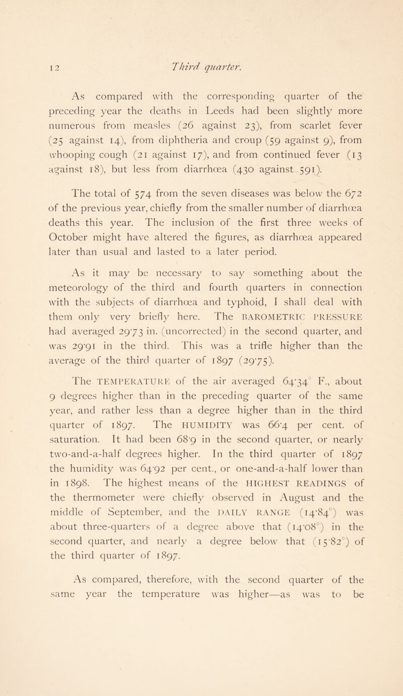 As compared with the corresponding quarter of the preceding year the deaths in Leeds had been slightly more numerous from measles (26 against 23), from scarlet fever (25 against 14), from diphtheria and croup (59 against 9), from whooping cough (21 against 17), and from continued fever (13 against 18), but less from diarrhoea (430 against 591). The total of 574 from the seven diseases was below the 672 of the previous year, chiefly from the smaller number of diarrhoea deaths this vear. The inclusion of the first three weeks of * October might have altered the figures, as diarrhoea appeared later than usual and lasted to a later period. As it may be necessary to say something about the meteorology of the third and fourth quarters in connection with the subjects of diarrhoea and typhoid, I shall deal with them only very briefly here. The BAROMETRIC PRESSURE had averaged 2973 in. (uncorrected) in the second quarter, and was 29*91 in the third. This was a trifle higher than the average of the third quarter of 1897 (2975). The TEMPERATURE of the air averaged 6474 F., about 9 degrees higher than in the preceding quarter of the same year, and rather less than a degree higher than in the third quarter of 1897. The HUMIDITY was 66'4 per cent, of saturation. It had been 68*9 in the second quarter, or nearly two-and-a-half degrees higher. In the third quarter of 1897 the humidity was 64-92 per cent., or one-and-a-half lower than in 1898. The highest means of the HIGHEST READINGS of the thermometer were chiefly observed in August and the middle of September, and the DAILY RANGE (14*84°) was about three-quarters of a degree above that (14*08°) in the second quarter, and nearly a degree below that (15-82°) of the third quarter of 1897. As compared, therefore, with the second quarter of the same year the temperature was higher—as was to be