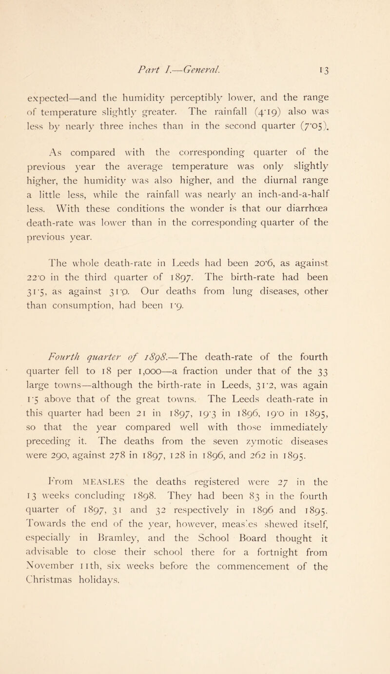 expected—and the humidity perceptibly lower, and the range of temperature slightly greater. The rainfall (zp19) also was less by nearly three inches than in the second quarter (7*05). As compared with the corresponding quarter of the previous year the average temperature was only slightly higher, the humidity was also higher, and the diurnal range a little less, while the rainfall was nearly an inch-and-a-half less. With these conditions the wonder is that our diarrhoea death-rate was lower than in the corresponding quarter of the previous year. The whole death-rate in Leeds had been 20*6, as against 22'0 in the third quarter of 1897. The birth-rate had been 31*5, as against 31'Q. Our deaths from lung diseases, other than consumption, had been rq. Fourth quarter of 1898.—The death-rate of the fourth quarter fell to 18 per 1,000—a fraction under that of the 33 large towns—although the birth-rate in Leeds, 31*2, was again i'5 above that of the great towns. The Leeds death-rate in this quarter had been 21 in 1897, 19*3 in 1896, ig'O in 1895, so that the year compared well with those immediately preceding it. The deaths from the seven zymotic diseases were 290, against 278 in 1897, 128 in 1896, and 262 in 1895. From MEASLES the deaths registered were 27 in the 13 weeks concluding 1898. They had been 83 in the fourth quarter of 1897, 31 and 32 respectively in 1896 and 1895. Towards the end of the year, however, meas'es shewed itself, especially in Bramley, and the School Board thought it advisable to close their school there for a fortnight from November 11th, six weeks before the commencement of the Christmas holidays.