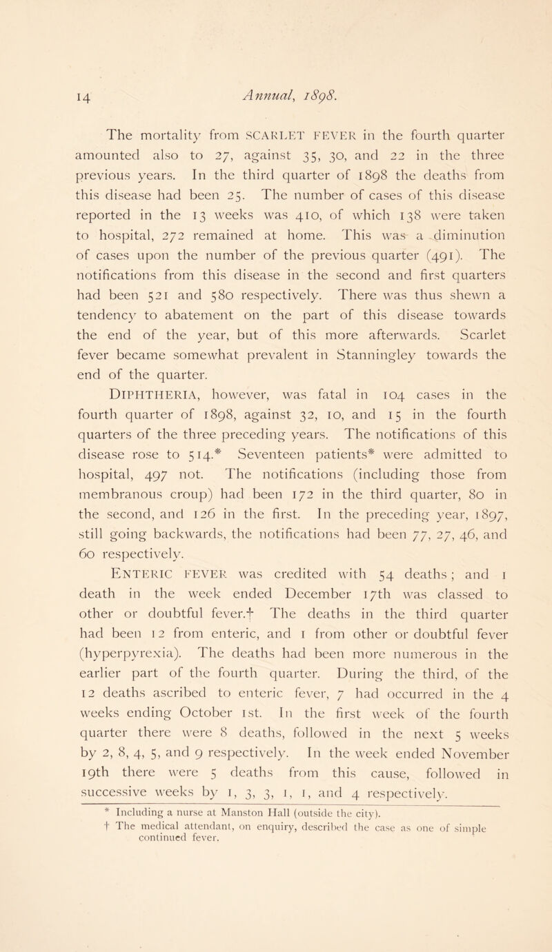 The mortality from SCARLET FEVER in the fourth quarter amounted also to 27, against 35, 30, and 22 in the three previous years. In the third quarter of 1898 the deaths from this disease had been 25. The number of cases of this disease reported in the 13 weeks was 410, of which 138 were taken to hospital, 272 remained at home. This was- a diminution of cases upon the number of the previous quarter (491). The notifications from this disease in the second and first quarters had been 521 and 580 respectively. There was thus shewn a tendency to abatement on the part of this disease towards the end of the year, but of this more afterwards. Scarlet fever became somewhat prevalent in Stanningley towards the end of the quarter. DIPHTHERIA, however, was fatal in 104 cases in the fourth quarter of 1898, against 32, 10, and 15 in the fourth quarters of the three preceding years. The notifications of this disease rose to 514.* Seventeen patients* were admitted to hospital, 497 not. The notifications (including those from membranous croup) had been 172 in the third quarter, 80 in the second, and 126 in the first. In the preceding year, 1897, still going backwards, the notifications had been 77, 27, 46, and 60 respectively. Enteric fever was credited with 54 deaths; and 1 death in the week ended December 17th was classed to other or doubtful fever, f The deaths in the third quarter had been 12 from enteric, and 1 from other or doubtful fever (hyperpyrexia). The deaths had been more numerous in the earlier part of the fourth quarter. During the third, of the 12 deaths ascribed to enteric fever, 7 had occurred in the 4 weeks ending October 1st. In the first week of the fourth quarter there were 8 deaths, followed in the next 5 weeks by 2, 8, 4, 5, and 9 respectively. In the week ended November 19th there were 5 deaths from this cause, followed in successive weeks by 1, 3, 3, 1, 1, and 4 respectively. * Including a nurse at Manston Hall (outside the city). t The medical attendant, on enquiry, described the case as one of simple continued fever.