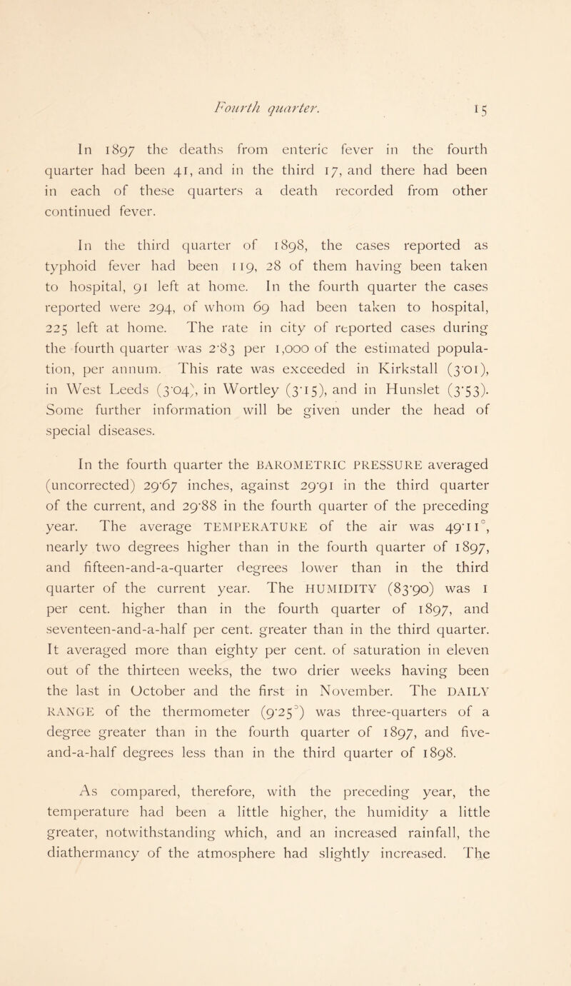 Fourth quarter. In 1897 the deaths from enteric fever in the fourth quarter had been 41, and in the third 17, and there had been in each of these quarters a death recorded from other continued fever. In the third quarter of 1898, the cases reported as typhoid fever had been 119, 28 of them having been taken to hospital, 91 left at home. In the fourth quarter the cases reported were 294, of whom 69 had been taken to hospital, 225 left at home. The rate in city of reported cases during the fourth quarter was 2*83 per 1,000 of the estimated popula¬ tion, per annum. This rate was exceeded in Kirkstall (3*01), in West Leeds (3*04), in Wortley (305), and in Hunslet (3*53). Some further information will be given under the head of special diseases. In the fourth quarter the BAROMETRIC PRESSURE averaged (uncorrected) 29*67 inches, against 29*91 in the third quarter of the current, and 29*88 in the fourth quarter of the preceding year. The average TEMPERATURE of the air was 49*11°, nearly two degrees higher than in the fourth quarter of 1897, and fifteen-and-a-quarter degrees lower than in the third quarter of the current year. The HUMIDITY (83*90) was 1 per cent, higher than in the fourth quarter of 1897, and seventeen-and-a-half per cent, greater than in the third quarter. It averaged more than eighty per cent, of saturation in eleven out of the thirteen weeks, the two drier weeks having been the last in October and the first in November. The DAILY RANGE of the thermometer (9*25J) was three-quarters of a degree greater than in the fourth quarter of 1897, and five- and-a-half degrees less than in the third quarter of 1898. As compared, therefore, with the preceding year, the temperature had been a little higher, the humidity a little greater, notwithstanding which, and an increased rainfall, the diathermancy of the atmosphere had slightly increased. The