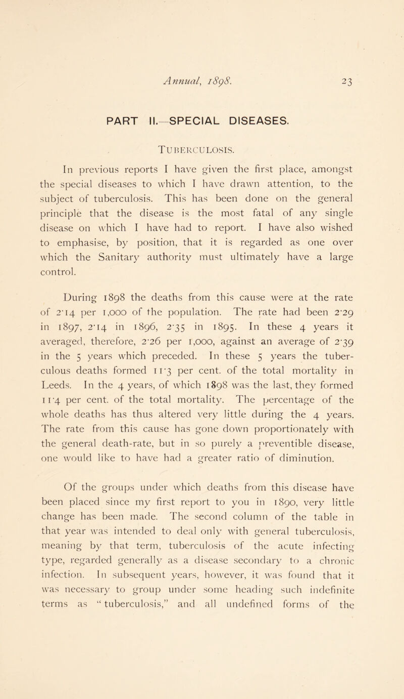 PART II.—SPECIAL DISEASES. Tuberculosis. In previous reports I have given the first place, amongst the special diseases to which I have drawn attention, to the subject of tuberculosis. This has been done on the general principle that the disease is the most fatal of any single disease on which I have had to report. I have also wished to emphasise, by position, that it is regarded as one over which the Sanitary authority must ultimately have a large control. During 1898 the deaths from this cause were at the rate of T14 per 1,000 of the population. The rate had been 2^29 in 1897, 204 in 1896, 2*35 in 1895. In these 4 years it averaged, therefore, 2'26 per 1,000, against an average of 2^39 in the 5 years which preceded. In these 5 years the tuber¬ culous deaths formed 11*3 per cent, of the total mortality in Leeds. In the 4 years, of which 1898 was the last, they formed 11 '4 per cent, of the total mortality. The percentage of the whole deaths has thus altered very little during the 4 years. The rate from this cause has gone down proportionately with the general death-rate, but in so purely a preventible disease, one would like to have had a greater ratio of diminution. Of the groups under which deaths from this disease have been placed since my first report to you in 1890, very little change has been made. The second column of the table in that year was intended to deal only with general tuberculosis, meaning by that term, tuberculosis of the acute infecting type, regarded generally as a disease secondary to a chronic infection. In subsequent years, however, it was found that it was necessary to group under some heading such indefinite terms as “ tuberculosis,” and all undefined forms of the