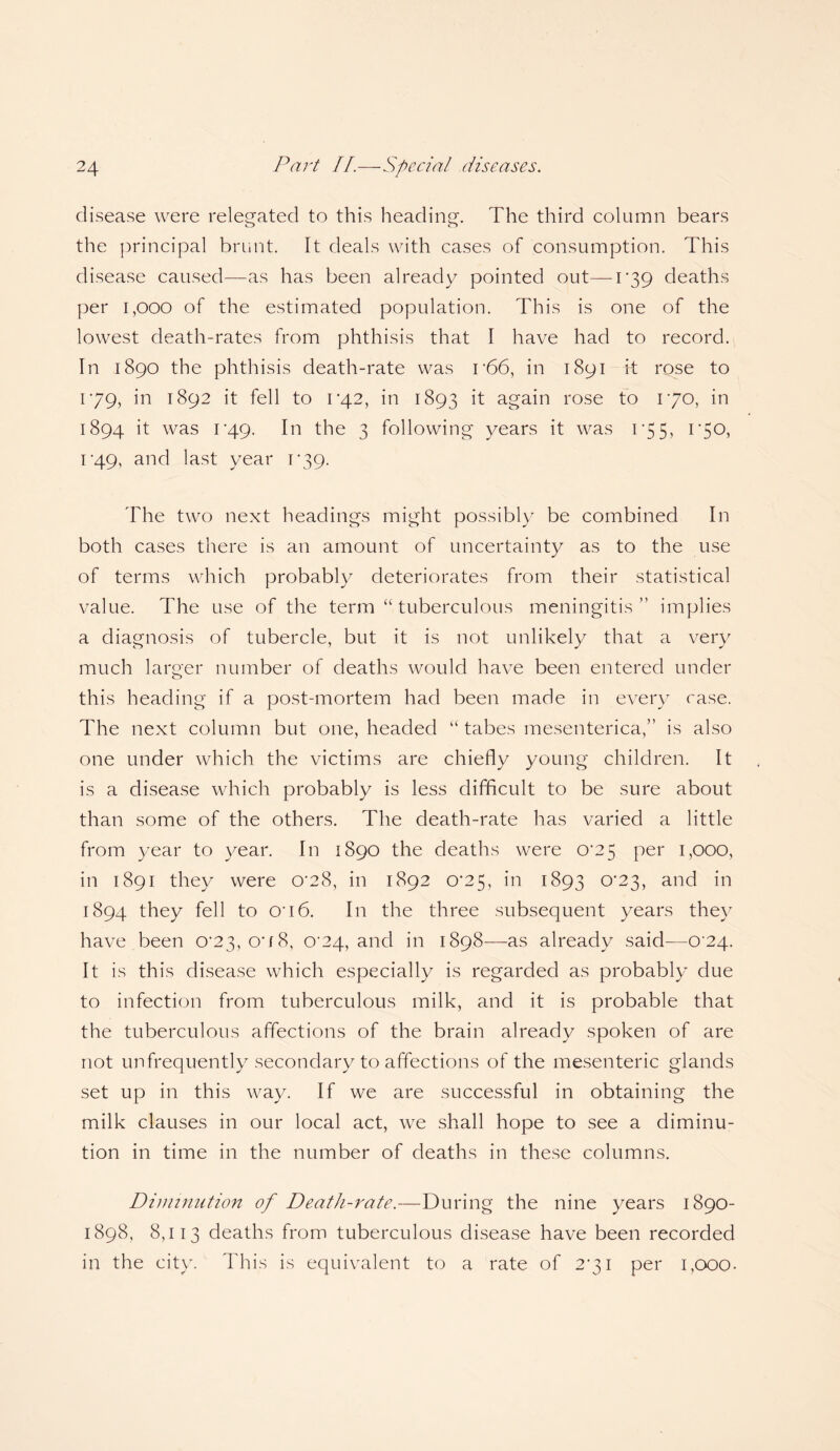 disease were relegated to this heading. The third column bears the principal brunt. It deals with cases of consumption. This disease caused—as has been already pointed out— I*39 deaths per 1,000 of the estimated population. This is one of the lowest death-rates from phthisis that I have had to record. In 1890 the phthisis death-rate was r66, in 1891 it rose to 179, in 1892 it fell to iq.2, in 1893 it again rose to 170, in 1894 it was 1'49. In the 3 following years it was 1 *55> i‘5°> i-49, and last year 1*39. The two next headings might possibly be combined In both cases there is an amount of uncertainty as to the use of terms which probably deteriorates from their statistical value. The use of the term “ tuberculous meningitis ” implies a diagnosis of tubercle, but it is not unlikely that a very much larger number of deaths would have been entered under this heading if a post-mortem had been made in every rase. The next column but one, headed “ tabes mesenterica,” is also one under which the victims are chiefly young children. It is a disease which probably is less difficult to be sure about than some of the others. The death-rate has varied a little from year to year. In 1890 the deaths were 0^25 per 1,000, in 1891 they were 0*28, in 1892 0^25, in 1893 0-23, and in 1894 they fell to on6. In the three subsequent years they have been 0*23, o*/8, C24, and in 1898—as already said—0'2q. It is this disease which especially is regarded as probably due to infection from tuberculous milk, and it is probable that the tuberculous affections of the brain already spoken of are not unfrequently secondary to affections of the mesenteric glands set up in this way. If we are successful in obtaining the milk clauses in our local act, we shall hope to see a diminu¬ tion in time in the number of deaths in these columns. Diminution of Death-rate.—During the nine years 1890- 1898, 8,113 deaths from tuberculous disease have been recorded in the city. This is equivalent to a rate of 2*31 per 1,000.