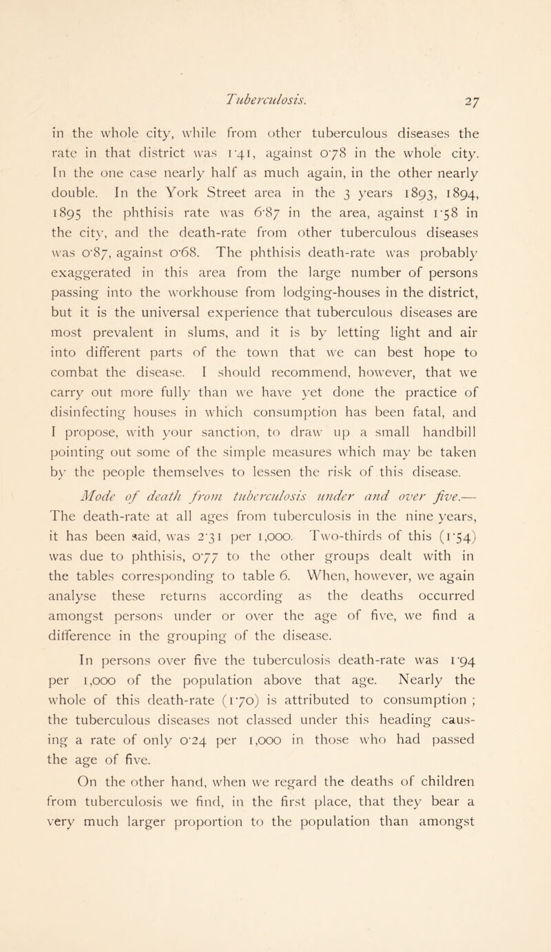 in the whole city, while from other tuberculous diseases the rate in that district was 1*41, against 078 in the whole city. In the one case nearly half as much again, in the other nearly double. In the York Street area in the 3 years 1893, 1894, 1895 the phthisis rate was 6*87 in the area, against 1*58 in the city, and the death-rate from other tuberculous diseases was 0*87, against cr68. The phthisis death-rate was probably exaggerated in this area from the large number of persons passing into the workhouse from lodging-houses in the district, but it is the universal experience that tuberculous diseases are most prevalent in slums, and it is by letting light and air into different parts of the town that we can best hope to combat the disease. I should recommend, however, that we carry out more fully than we have yet done the practice of disinfecting houses in which consumption has been fatal, and I propose, with your sanction, to draw up a small handbill pointing out some of the simple measures which may be taken by the people themselves to lessen the risk of this disease. Mode of death from tuberculosis under and over five.— The death-rate at all ages from tuberculosis in the nine years, it has been said, was 2*31 per 1,000. Two-thirds of this (174) was clue to phthisis, 077 to the other groups dealt with in the tables corresponding to table 6. When, however, we again analyse these returns according as the deaths occurred amongst persons under or over the age of five, we find a difference in the grouping of the disease. In persons over five the tuberculosis death-rate was i‘94 per 1,000 of the population above that age. Nearly the whole of this death-rate (170) is attributed to consumption ; the tuberculous diseases not classed under this heading caus¬ ing a rate of only 0^24 per 1,000 in those who had passed the age of five. On the other hand, when we regard the deaths of children from tuberculosis we find, in the first place, that they bear a very much larger proportion to the population than amongst