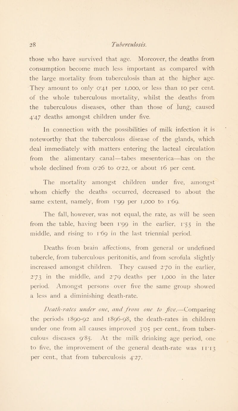 those who have survived that age. Moreover, the deaths from consumption become much less important as compared with the large mortality from tuberculosis than at the higher age. They amount to only 0'4i per 1,000, or less than 10 per cent, of the whole tuberculous mortality, whilst the deaths from the tuberculous diseases, other than those of lung, caused 4'47 deaths amongst children under five. In connection with the possibilities of milk infection it is noteworthy that the tuberculous disease of the glands, which deal immediately with matters entering the lacteal circulation from the alimentary canal—tabes mesenterica—has on the whole declined from 0'26 to 0'22, or about 16 per cent. The mortality amongst children under five, amongst whom chiefly the deaths occurred, decreased to about the same extent, namely, from 1-99 per 1,000 to 1*69. The fall, however, was not equal, the rate, as will be seen from the table, having been 099 in the earlier, 1*55 in the middle, and rising to i'69 in the last triennial period. Deaths from brain affections, from general or undefined tubercle, from tuberculous peritonitis, and from scrofula slightly increased amongst children. They caused 270 in the earlier, 273 in the middle, and 279 deaths per 1,000 in the later period. Amongst persons over five the same group showed a less and a diminishing death-rate. Death-rates under one, and from one to five.—-Comparing the periods 1890-92 and 1896-98, the death-rates in children under one from all causes improved 3x35 per cent., from tuber¬ culous diseases 9*85. At the milk drinking age period, one to five, the improvement of the general death-rate was 11*13 per cent., that from tuberculosis 4'27.