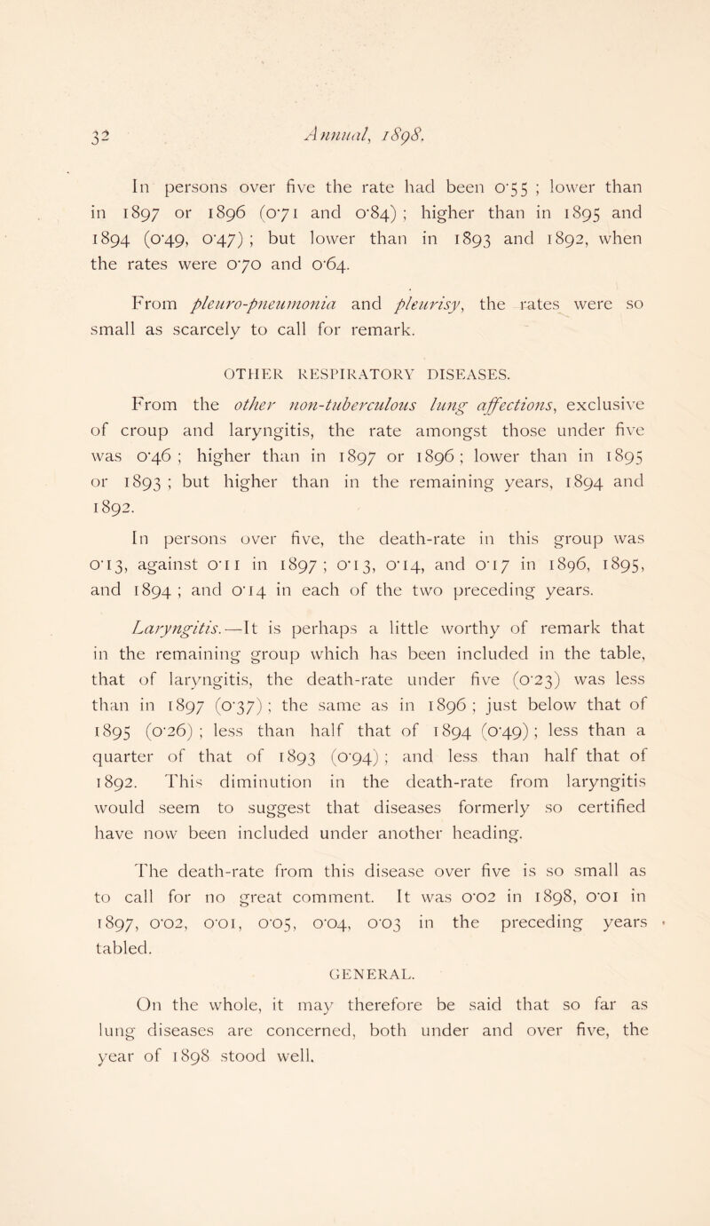 In persons over five the rate had been 075 ; lower than in 1897 or 1896 (071 and 0*84) ; higher than in 1895 and 1894 (0*49, 0’47) ; but lower than in 1893 and 1892, when the rates were 070 and 0*64. From pleuro-pneumonia and pleurisy, the rates were so small as scarcely to call for remark. OTHER RESPIRATORY DISEASES. From the other non-tuberculous lung affections, exclusive of croup and laryngitis, the rate amongst those under five was 0*46 ; higher than in 1897 or 1896; lower than in 1895 or 1893 \ but higher than in the remaining years, 1894 and 1892. In persons over five, the death-rate in this group was 0*13, against O'li in 1897; 003, 0*14, and 0*17 in 1896, 1895, and 1894 ; and O' 14 in each of the two preceding years. Laryngitis.—It is perhaps a little worthy of remark that in the remaining group which has been included in the table, that of laryngitis, the death-rate under five (0*23) was less than in 1897 (o'37); the same as in 1896; just below that of 1895 (0*26); less than half that of 1894 (0-49); less than a quarter of that of 1893 (0*94); and less than half that of 1892. This diminution in the death-rate from laryngitis would seem to suggest that diseases formerly so certified have now been included under another heading. The death-rate from this disease over five is so small as to call for no great comment. It was 0'02 in 1898, O'Oi in T897, 0*02, O'Oi, 0-05, 0*04, 0-03 in the preceding years tabled. GENERAL. On the whole, it may therefore be said that so far as lung diseases are concerned, both under and over five, the year of 1898 stood well.