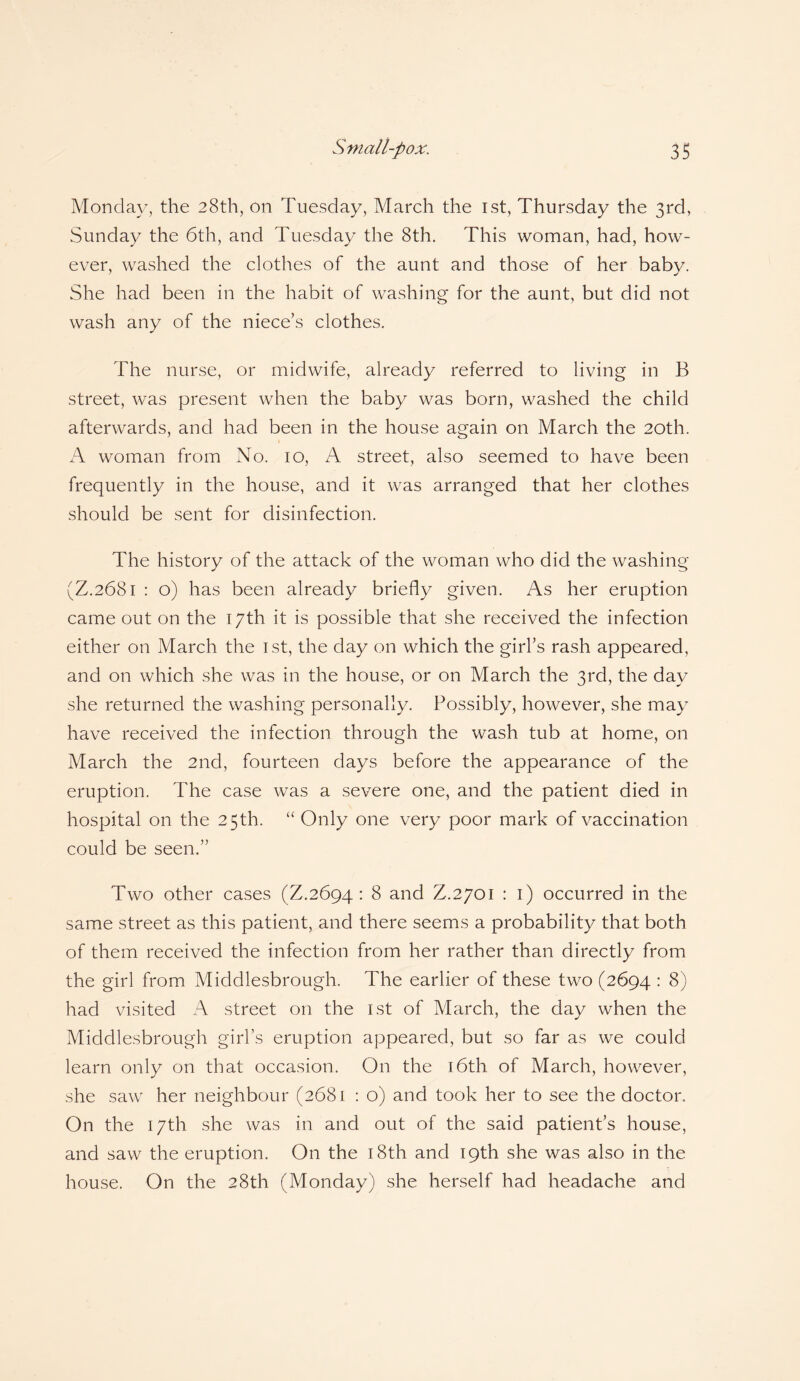 Monday, the 28th, on Tuesday, March the 1st, Thursday the 3rd, Sunday the 6th, and Tuesday the 8th. This woman, had, how¬ ever, washed the clothes of the aunt and those of her baby. She had been in the habit of washing for the aunt, but did not wash any of the niece’s clothes. The nurse, or midwife, already referred to living in B street, was present when the baby was born, washed the child afterwards, and had been in the house again on March the 20th. A woman from No. 10, A street, also seemed to have been frequently in the house, and it was arranged that her clothes should be sent for disinfection. The history of the attack of the woman who did the washing (Z.2681 : o) has been already briefly given. As her eruption came out on the 17th it is possible that she received the infection either on March the 1st, the day on which the girl’s rash appeared, and on which she was in the house, or on March the 3rd, the day she returned the washing personally. Possibly, however, she may have received the infection through the wash tub at home, on March the 2nd, fourteen days before the appearance of the eruption. The case was a severe one, and the patient died in hospital on the 25th. “ Only one very poor mark of vaccination could be seen.” Two other cases (Z.2694 : 8 and Z.2701 : 1) occurred in the same street as this patient, and there seems a probability that both of them received the infection from her rather than directly from the girl from Middlesbrough. The earlier of these two (2694 : 8) had visited A street on the 1st of March, the day when the Middlesbrough girl’s eruption appeared, but so far as we could learn only on that occasion. On the 16th of March, however, she saw her neighbour (2681 : o) and took her to see the doctor. On the 17th she was in and out of the said patient’s house, and saw the eruption. On the 18th and 19th she was also in the house. On the 28th (Monday) she herself had headache and