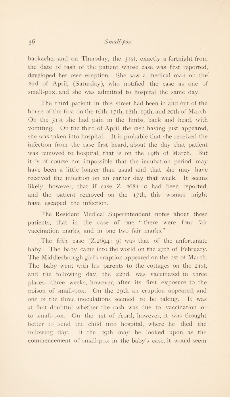 backache, and on Thursday, the 31st, exactly a fortnight from the date of rash of the patient whose case was first reported, developed her own eruption. She saw a medical man on the 2nd of April, (Saturday), who notified the case as one of small-pox, and she was admitted to hospital the same day. The third patient in this street had been in and out of the house of the first on the 16th, 17th, 18th, 19th, and 20th of March. On the 31st she had pain in the limbs, back and head, with vomiting. On the third of April, the rash having just appeared, she was taken into hospital. It is probable that she received the infection from the case first heard, about the day that patient was removed to hospital, that is on the 19th of March. But it is of course not impossible that the incubation period may have been a little longer than usual and that she may have received the infection on an earlier day that week. It seems likely, however, that if case Z : 2681 : o had been reported, and the patient removed on the 17th, this woman might have escaped the infection. The Resident Medical Superintendent notes about these patients, that in the case of one “ there were four fair vaccination marks, and in one two fair marks.” The fifth case (Z.2694: 9) was that of the unfortunate baby. The baby came into the world on the 27th of February. The Middlesbrough girl’s eruption appeared on the 1st of March. The baby went with his parents to the cottages on the 21st, and the following day, the 22nd, was vaccinated in three places—three weeks, however, after its first exposure to the poison of small-pox. On the 29th an eruption appeared, and one of the three inoculations seemed to be taking. It was at first doubtful whether the rash was due to vaccination or to small-pox. On the 1st of April, however, it was thought better to send the child into hospital, where he died the following day. If the 29th may be looked upon as the commencement of small-pox in the baby’s case, it would seem