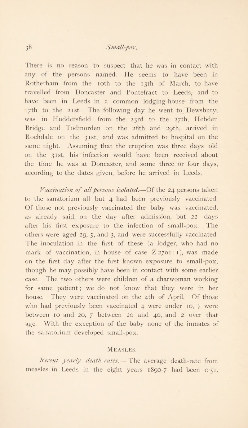 There is no reason to suspect that he was in contact with any of the persons named. He seems to have been in Rotherham from the ioth to the 13th of March, to have travelled from Doncaster and Pontefract to Leeds, and to have been in Leeds in a common lodging-house from the 17th to the 21 st. The following day he went to Dewsbury, was in Huddersfield from the 23rd to the 27th, Hebden Bridge and Todmorden on the 28th and 29th, arrived in Rochdale on the 31st, and was admitted to hospital on the same night. Assuming that the eruption was three days old on the 31st, his infection would have been received about the time he was at Doncaster, and some three or four days, according to the dates given, before he arrived in Leeds. Vaccination of all persons isolated.—Of the 24 persons taken to the sanatorium all but 4 had been previously vaccinated. Of those not previously vaccinated the baby was vaccinated, as already said, on the day after admission, but 22 days after his first exposure to the infection of small-pox. The others were aged 29, 5, and 3, and were successfully vaccinated. The inoculation in the first of these (a lodger, who had no mark of vaccination, in house of case Z 2701:1), was made on the first day after the first known exposure to small-pox, though he may possibly have been in contact with some earlier case. The two others were children of a charwoman working for same patient; we do not know that they were in her house. They were vaccinated on the 4th of April. Of those who had previously been vaccinated 4 were under 10, 7 were between 10 and 20, 7 between 20 and 40, and 2 over that age. With the exception of the baby none of the inmates of the sanatorium developed small-pox. Measles. Recent yearly death-rates.— The average death-rate from measles in Leeds in the eight years 1890-7 had been 0 51.