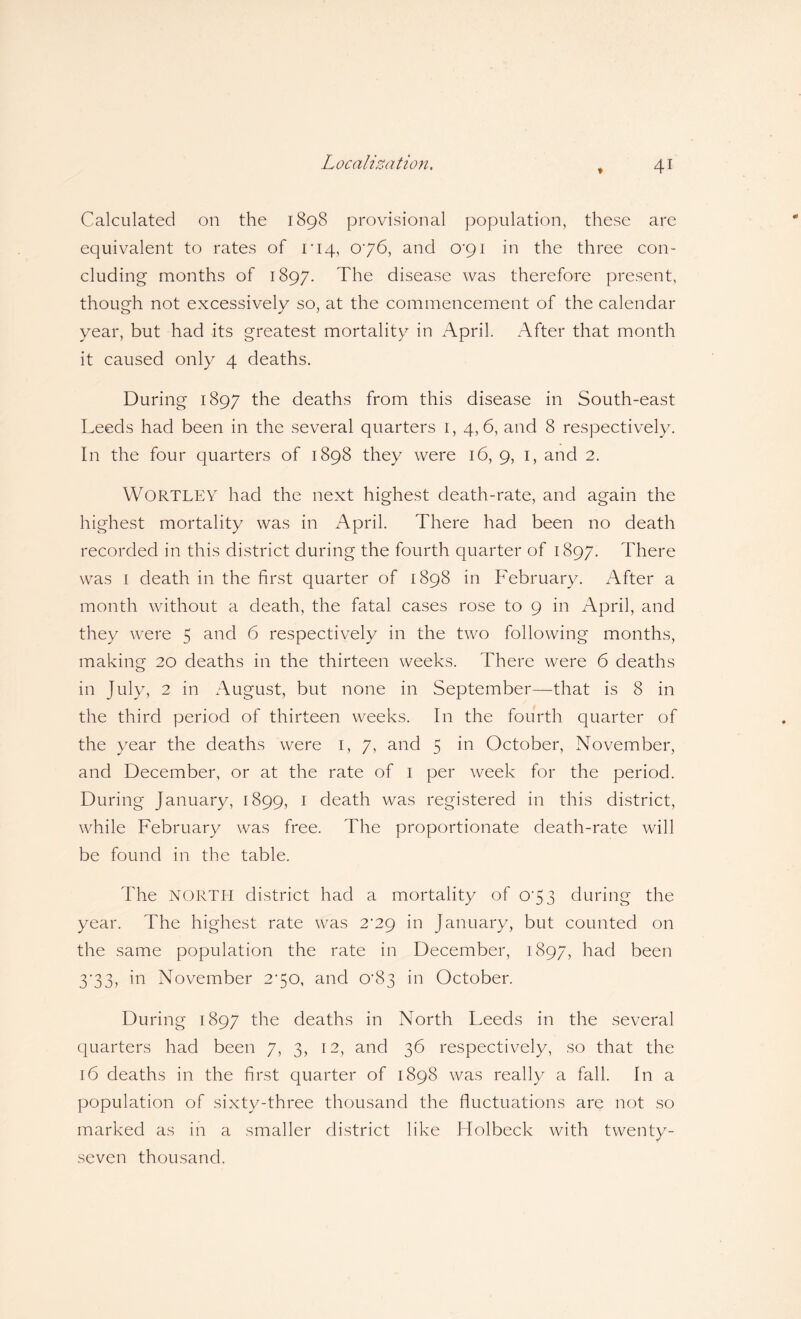 Calculated on the 1898 provisional population, these are equivalent to rates of r 14, 076, and CV91 in the three con¬ cluding months of 1897. The disease was therefore present, though not excessively so, at the commencement of the calendar year, but had its greatest mortality in April. After that month it caused only 4 deaths. During 1897 the deaths from this disease in South-east Leeds had been in the several quarters 1, 4,6, and 8 respectively. In the four quarters of 1898 they were 16, 9, 1, and 2. WORTLEY had the next highest death-rate, and again the highest mortality was in April. There had been no death recorded in this district during the fourth quarter of 1897. There was 1 death in the first quarter of 1898 in February. After a month without a death, the fatal cases rose to 9 in April, and they were 5 and 6 respectively in the two following months, making 20 deaths in the thirteen weeks. There were 6 deaths in July, 2 in August, but none in September—that is 8 in the third period of thirteen weeks. In the fourth quarter of the year the deaths were 1, 7, and 5 in October, November, and December, or at the rate of 1 per week for the period. During January, 1899, 1 death was registered in this district, while February was free. The proportionate death-rate will be found in the table. The NORTH district had a mortality of 073 during the year. The highest rate was 2^29 in January, but counted on the same population the rate in December, 1897, had been 3*33, in November 270, and 0'83 in October. During 1897 the deaths in North Leeds in the several quarters had been 7, 3, 12, and 36 respectively, so that the 16 deaths in the first quarter of 1898 was really a fall. In a population of sixty-three thousand the fluctuations are not so marked as in a smaller district like Holbeck with twenty- seven thousand.