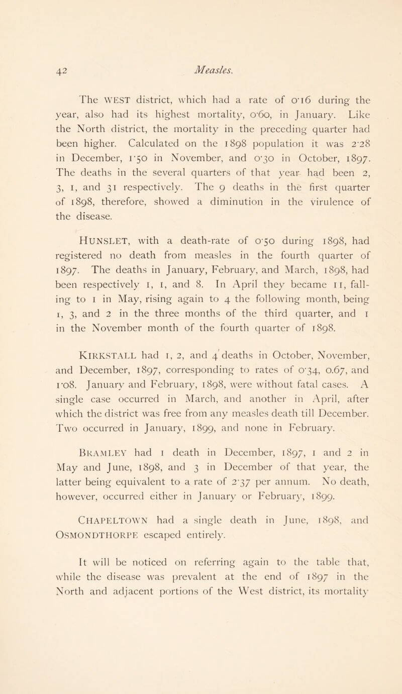 The WEST district, which had a rate of 0'i6 during the year, also had its highest mortality, cr6o, in January. Like the North district, the mortality in the preceding quarter had been higher. Calculated on the 1898 population it was 2'28 in December, 1*50 in November, and 0*30 in October, 1897. The deaths in the several quarters of that year had been 2, 3, 1, and 31 respectively. The 9 deaths in the first quarter of 1898, therefore, showed a diminution in the virulence of the disease. HUNSLET, with a death-rate of 0'50 during 1898, had registered no death from measles in the fourth quarter of 1897. The deaths in January, February, and March, 1898, had been respectively 1, 1, and 8. In April they became 11, fall¬ ing to 1 in May, rising again to 4 the following month, being 1, 3, and 2 in the three months of the third quarter, and 1 in the November month of the fourth quarter of 1898. KlRKSTALL had 1, 2, and 4 deaths in October, November, and December, 1897, corresponding to rates of 0*34, 0.67, and ro8. January and February, 1898, were without fatal cases. A single case occurred in March, and another in April, after which the district was free from any measles death till December. Two occurred in January, 1899, and none in February. Bramley had 1 death in December, 1897, 1 and 2 in May and June, 1898, and 3 in December of that year, the latter being equivalent to a rate of 2'37 per annum. No death, however, occurred either in January or February, 1899. ClIAPELTOwn had a single death in June, 1898, and OSMONDTHORPE escaped entirely. It will be noticed on referring again to the table that, while the disease was prevalent at the end of 1897 in the North and adjacent portions of the West district, its mortality