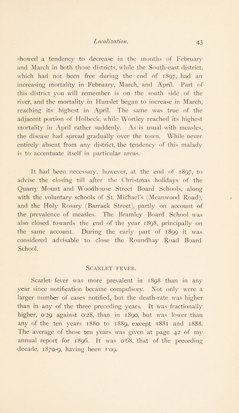 showed a tendency to decrease in the months of February and March in both those districts, while the South-east district, which had not been free during the end of 1897, had an increasing mortality in February, March, and April. Part of this district you will remember is on the south side of the river, and the mortality in Hunslet began to increase in March, reaching its highest in April. The same was true of the adjacent portion of Holbeck, while YVortley reached its highest mortality in April rather suddenly. As is usual with measles, the disease had spread gradually over the town. While never entirely absent from any district, the tendency of this malady is to accentuate itself in particular areas. It had been necessary, however, at the end of 1897, to advise the closing till after the Christmas holidays of the Quarry Mount and Woodhouse Street Board Schools, along with the voluntary schools of St. Michael’s (Meanwood Road), and the Holy Rosary (Barrack Street), partly on account of the prevalence of measles. The Bramley Board School was also closed towards the end of the year 1898, principally on the same account. During the early part of 1899 it was considered advisable to close the Roundhay Road Board School. Scarlet fever. Scarlet fever was more prevalent in 1898 than in any year since notification became compulsory. Not only were a larger number of cases notified, but the death-rate was higher than in any of the three preceding years. It was fractionally higher, 0'29 against 0'28, than in 1890, but was lower than any of the ten years 1880 to 1889, except 1881 and 1888. The average of these ten years was given at page 42 of my annual report for 1896. It was 0’68, that of the preceding decade, 1870-9, having been r/09.