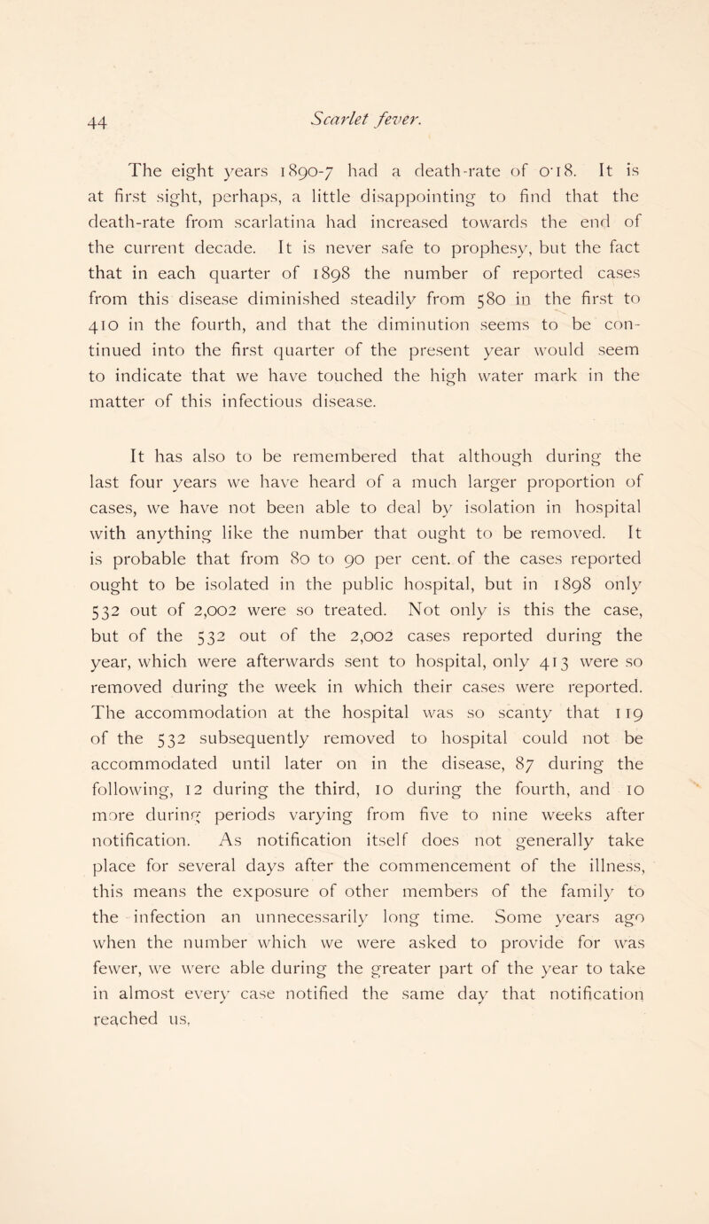 The eight years 1890-7 had a death-rate of O'18. It is at first sight, perhaps, a little disappointing to find that the death-rate from scarlatina had increased towards the end of the current decade. It is never safe to prophesy, but the fact that in each quarter of 1898 the number of reported cases from this disease diminished steadily from 580 in the first to 410 in the fourth, and that the diminution seems to be con¬ tinued into the first quarter of the present year would seem to indicate that we have touched the high water mark in the matter of this infectious disease. It has also to be remembered that although during the last four years we have heard of a much larger proportion of cases, we have not been able to deal by isolation in hospital with anything like the number that ought to be removed. It is probable that from 80 to 90 per cent, of the cases reported ought to be isolated in the public hospital, but in 1898 only 532 out of 2,002 were so treated. Not only is this the case, but of the 532 out of the 2,002 cases reported during the year, which were afterwards sent to hospital, only 413 were so removed during the week in which their cases were reported. The accommodation at the hospital was so scanty that 119 of the 532 subsequently removed to hospital could not be accommodated until later on in the disease, 87 during the following, 12 during the third, 10 during the fourth, and 10 more during periods varying from five to nine weeks after notification. As notification itself does not generally take place for several days after the commencement of the illness, this means the exposure of other members of the family to the infection an unnecessarily long time. Some years ago when the number which we were asked to provide for was fewer, we were able during the greater part of the year to take in almost every case notified the same day that notification reached us,