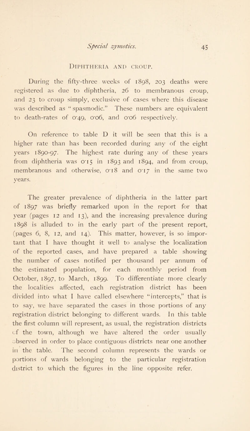 Diphtheria and croup. During the fifty-three weeks of 1898, 203 deaths were registered as due to diphtheria, 26 to membranous croup, and 23 to croup simply, exclusive of cases where this disease was described as “ spasmodic.” These numbers are equivalent to death-rates of 0*49, o-o6, and cro6 respectively. On reference to table D it will be seen that this is a higher rate than has been recorded during any of the eight years 1890-97. The highest rate during any of these years from diphtheria was 005 in 1893 and 1894, and from croup, membranous and otherwise, on 8 and o*17 in the same two years. The greater prevalence of diphtheria in the latter part of 1897 was briefly remarked upon in the report for that year (pages 12 and 13), and the increasing prevalence during 1898 is alluded to in the early part of the present report, (pages 6, 8, 12, and 14). This matter, however, is so impor¬ tant that I have thought it well to analyse the localization of the reported cases, and have prepared a table showing the number of cases notified per thousand per annum of the estimated population, for each monthly period from October, 1897, to March, 1899. To differentiate more clearly the localities affected, each registration district has been divided into what I have called elsewhere “intercepts,” that is to say, we have separated the cases in those portions of any registration district belonging to different wards. In this table the first column will represent, as usual, the registration districts cf the town, although we have altered the order usually observed in order to place contiguous districts near one another in the table. The second column represents the wards or portions of wards belonging to the particular registration district to which the figures in the line opposite refer,