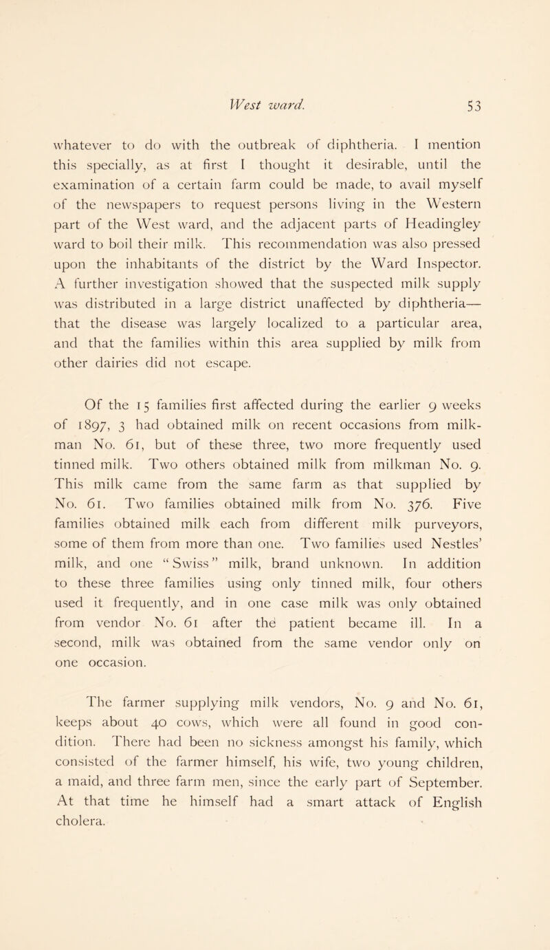 whatever to do with the outbreak of diphtheria. I mention this specially, as at first I thought it desirable, until the examination of a certain farm could be made, to avail myself of the newspapers to request persons living in the Western part of the West ward, and the adjacent parts of Headingley ward to boil their milk. This recommendation was also pressed upon the inhabitants of the district by the Ward Inspector. A further investigation showed that the suspected milk supply was distributed in a large district unaffected by diphtheria— that the disease was largely localized to a particular area, and that the families within this area supplied by milk from other dairies did not escape. Of the 15 families first affected during the earlier 9 weeks of 1897, 3 had obtained milk on recent occasions from milk¬ man No. 61, but of these three, two more frequently used tinned milk. Two others obtained milk from milkman No. 9. This milk came from the same farm as that supplied by No. 61. Two families obtained milk from No. 376. Five families obtained milk each from different milk purveyors, some of them from more than one. Two families used Nestles5 milk, and one “Swiss55 milk, brand unknown. In addition to these three families using only tinned milk, four others used it frequently, and in one case milk was only obtained from vendor No. 61 after thd patient became ill. In a second, milk was obtained from the same vendor only on one occasion. The farmer supplying milk vendors, No. 9 and No. 61, keeps about 40 cows, which were all found in good con¬ dition. There had been no sickness amongst his family, which consisted of the farmer himself, his wife, two young children, a maid, and three farm men, since the early part of September. At that time he himself had a smart attack of English cholera.