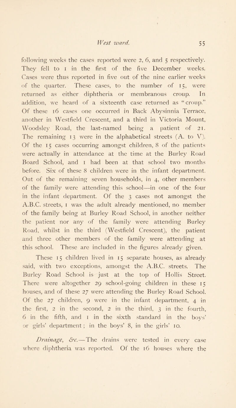 following weeks the cases reported were 2, 6, and 5 respectively. They fell to 1 in the first of the five December weeks. Cases were thus reported in five out of the nine earlier weeks of the quarter. These cases, to the number of 15, were returned as either diphtheria or membranous croup. In addition, we heard of a sixteenth case returned as “ croup.” Of these 16 cases one occurred in Back Abysinnia Terrace, another in Westfield Crescent, and a third in Victoria Mount, Woodsley Road, the last-named being a patient of 21. The remaining 13 were in the alphabetical streets (A. to V). Of the 15 cases occurring amongst children, 8 of the patients were actually in attendance at the time at the Burley Road Board School, and 1 had been at that school two months before. Six of these 8 children were in the infant department. Out of the remaining seven households, in 4, other members of the family were attending this school—in one of the four in the infant department. Of the 3 cases not amongst the A.B.C. streets, 1 was the adult already mentioned, no member of the family being at Burley Road School, in another neither the patient nor any of the family were attending Burley Road, whilst in the third (Westfield Crescent), the patient and three other members of the family were attending at this school. These are included in the figures already given. These 15 children lived in 15 separate houses, as already said, with two exceptions, amongst the A.B.C. streets. The Burley Road School is just at the top of Hollis Street. There were altogether 29 school-going children in these 15 houses, and of these 27 were attending the Burley Road School. Of the 27 children, 9 were in the infant department, 4 in the first, 2 in the second, 2 in the third, 3 in the fourth, 6 in the fifth, and 1 in the sixth standard in the boys’ or girls’ department; in the boys’ 8, in the girls’ 10. Drainage, &c.—The drains were tested in every case where diphtheria was reported. Of the 16 houses where the