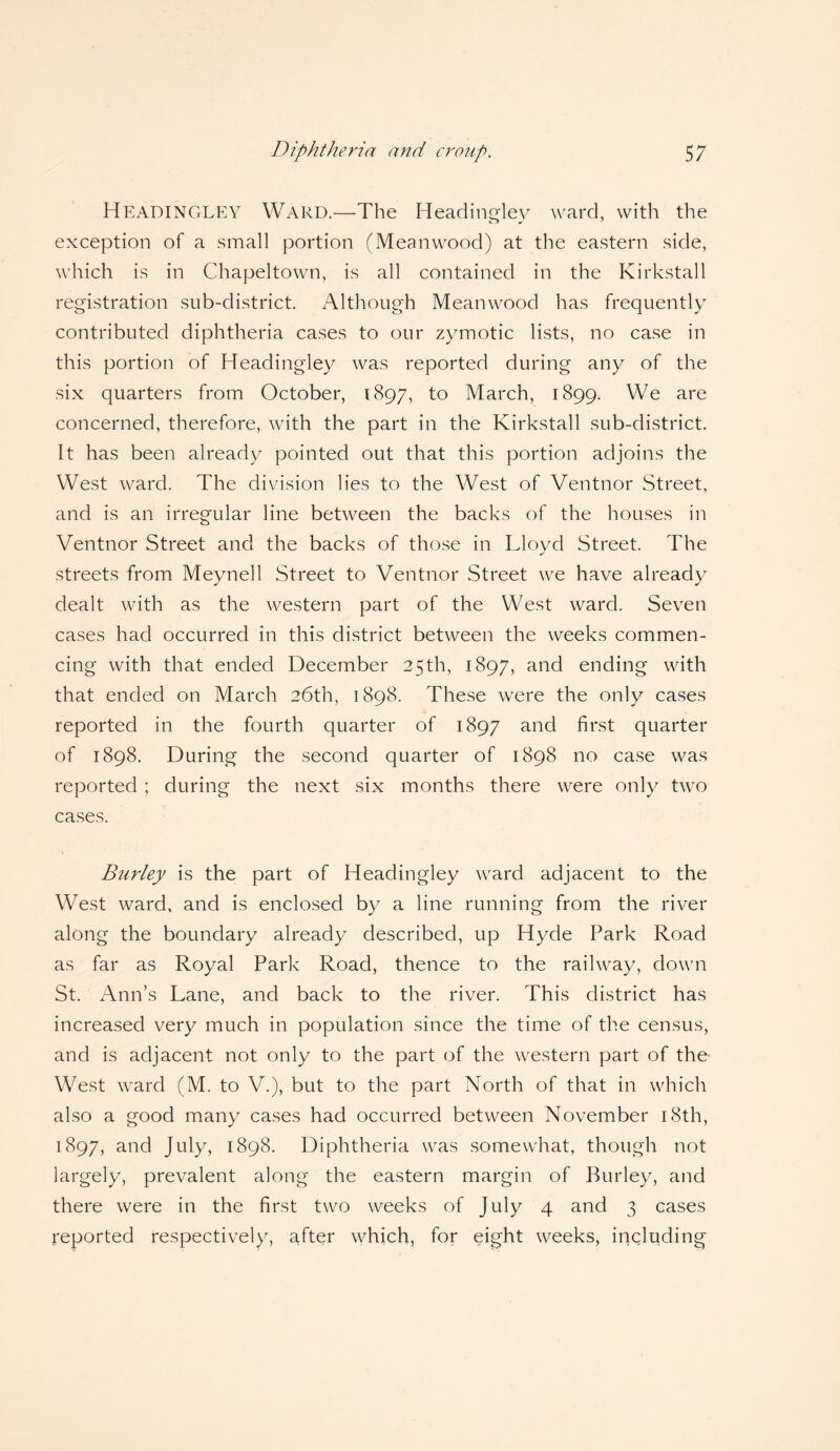 Headingley Ward.—The Headingley ward, with the exception of a small portion (Meanwood) at the eastern side, which is in Chapeltown, is all contained in the Kirkstall registration sub-district. Although Meanwood has frequently contributed diphtheria cases to our zymotic lists, no case in this portion of Headingley was reported during any of the six quarters from October, 1897, to March, 1899. We are concerned, therefore, with the part in the Kirkstall sub-district. It has been already pointed out that this portion adjoins the West ward. The division lies to the West of Ventnor Street, and is an irregular line between the backs of the houses in Ventnor Street and the backs of those in Lloyd Street. The streets from Meynell Street to Ventnor Street we have already dealt with as the western part of the West ward. Seven cases had occurred in this district between the weeks commen¬ cing with that ended December 25th, 1897, an<^ ending with that ended on March 26th, 1898. These were the only cases reported in the fourth quarter of 1897 and first quarter of 1898. During the second quarter of 1898 no case was reported ; during the next six months there were only two cases. Burley is the part of Headingley ward adjacent to the West ward, and is enclosed by a line running from the river along the boundary already described, up Hyde Park Road as far as Royal Park Road, thence to the railway, down St. Ann’s Lane, and back to the river. This district has increased very much in population since the time of the census, and is adjacent not only to the part of the western part of the West ward (M. to V.), but to the part North of that in which also a good many cases had occurred between November 18th, 1897, and July, 1898. Diphtheria was somewhat, though not largely, prevalent along the eastern margin of Burley, and there were in the first two weeks of July 4 and 3 cases reported respectively, after which, for eight weeks, including