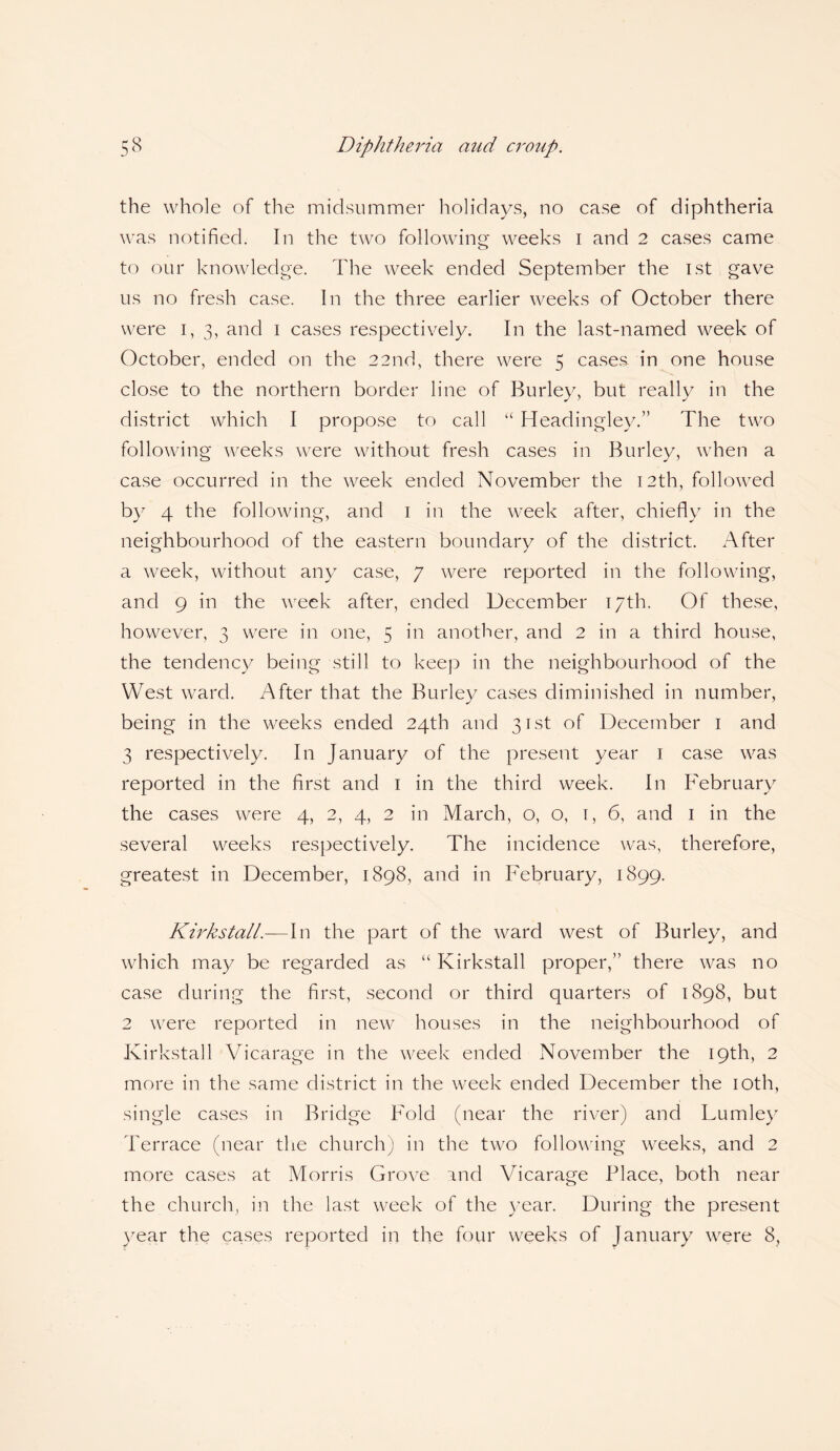 the whole of the midsummer holidays, no case of diphtheria was notified. In the two following weeks i and 2 cases came to our knowledge. The week ended September the 1st gave us no fresh case. In the three earlier weeks of October there were I, 3, and 1 cases respectively. In the last-named week of October, ended on the 22nd, there were 5 cases in one house close to the northern border line of Burley, but really in the district which I propose to call “ Headingley.” The two following weeks were without fresh cases in Burley, when a case occurred in the week ended November the 12th, followed by 4 the following, and 1 in the week after, chiefly in the neighbourhood of the eastern boundary of the district. After a week, without any case, 7 were reported in the following, and 9 in the week after, ended December 17th. Of these, however, 3 were in one, 5 in another, and 2 in a third house, the tendency being still to keep in the neighbourhood of the West ward. After that the Burley cases diminished in number, being in the weeks ended 24th and 31st of December 1 and 3 respectively. In January of the present year 1 case was reported in the first and 1 in the third week. In February the cases were 4, 2, 4, 2 in March, 0,0, 1, 6, and 1 in the several weeks respectively. The incidence was, therefore, greatest in December, 1898, and in February, 1899. Kirkstall.—In the part of the ward west of Burley, and which may be regarded as “ Kirkstall proper,” there was no case during the first, second or third quarters of 1898, but 2 were reported in new houses in the neighbourhood of Kirkstall Vicarage in the week ended November the 19th, 2 more in the same district in the week ended December the 10th, single cases in Bridge Fold (near the river) and Lumley Terrace (near the church) in the two following weeks, and 2 more cases at Morris Grove and Vicarage Place, both near the church, in the last week of the year. During the present year the cases reported in the four weeks of January were 8,