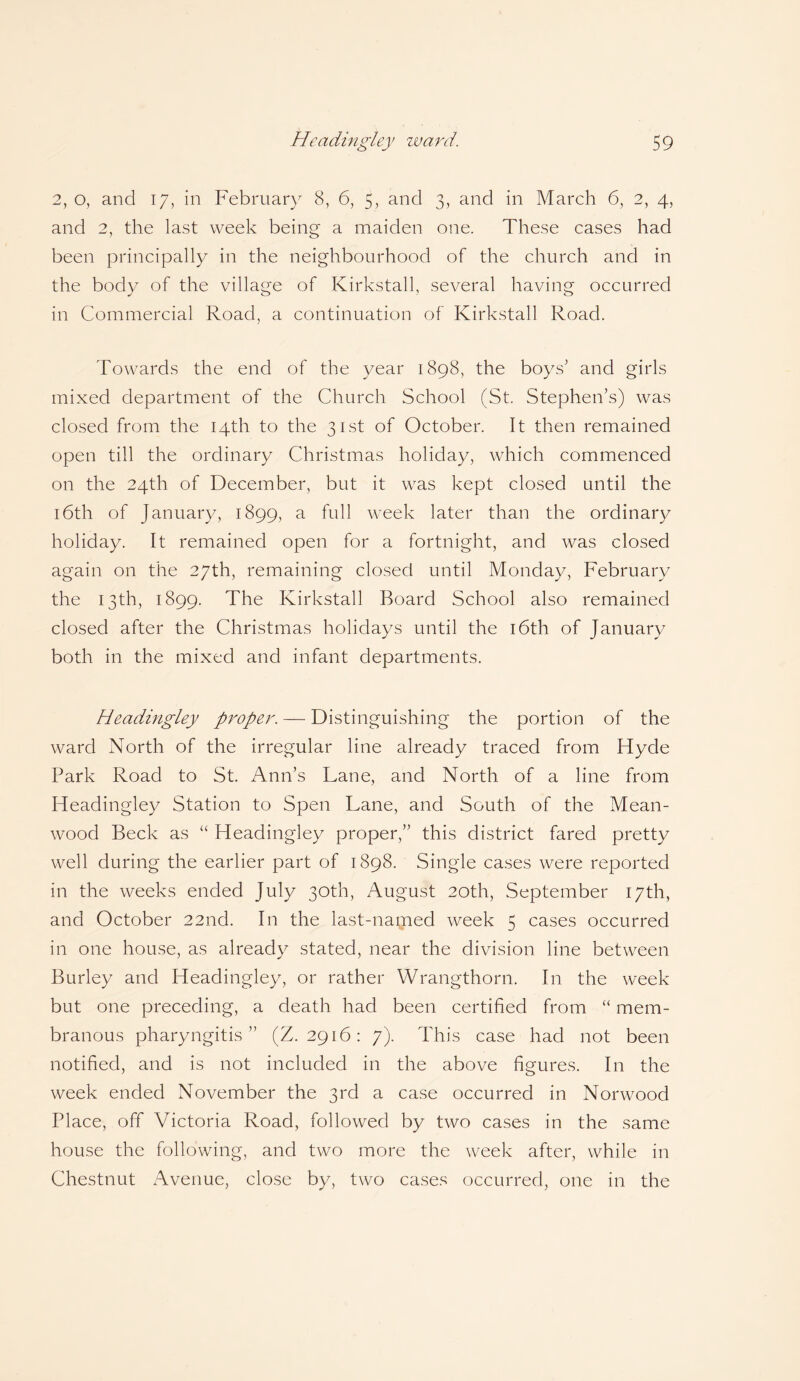 2, o, and 17, in February 8, 6, 5, and 3, and in March 6, 2, 4, and 2, the last week being a maiden one. These cases had been principally in the neighbourhood of the church and in the body of the village of Kirkstall, several having occurred in Commercial Road, a continuation of Kirkstall Road. Towards the end of the year 1898, the boys' and girls mixed department of the Church School (St. Stephen’s) was closed from the 14th to the 31st of October. It then remained open till the ordinary Christmas holiday, which commenced on the 24th of December, but it was kept closed until the 16th of January, 1899, a full week later than the ordinary holiday. It remained open for a fortnight, and was closed again on the 27th, remaining closed until Monday, February the 13th, 1899. The Kirkstall Board School also remained closed after the Christmas holidays until the 16th of January both in the mixed and infant departments. Headingley proper. — Distinguishing the portion of the ward North of the irregular line already traced from Flyde Park Road to St. Ann’s Lane, and North of a line from Headingley Station to Spen Lane, and South of the Mean- wood Beck as “ Headingley proper,” this district fared pretty well during the earlier part of 1898. Single cases were reported in the weeks ended July 30th, August 20th, September 17th, and October 22nd. In the last-nagaed week 5 cases occurred in one house, as already stated, near the division line between Burley and Headingley, or rather Wrangthorn. In the week but one preceding, a death had been certified from “ mem¬ branous pharyngitis ” (Z. 2916: 7). This case had not been notified, and is not included in the above figures. In the week ended November the 3rd a case occurred in Norwood Place, off Victoria Road, followed by two cases in the same house the following, and two more the week after, while in Chestnut Avenue, close by, two cases occurred, one in the