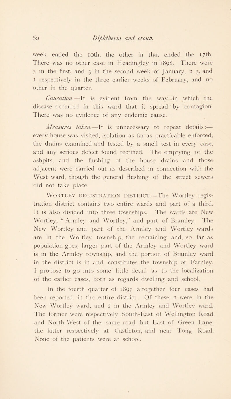 week ended the ioth, the other in that ended the 17th There was no other case in Headingley in 1898. There were 3 in the first, and 3 in the second week of January, 2, 3, and 1 respectively in the three earlier weeks of February, and no other in the quarter. Causation.—It is evident from the wav in which the J disease occurred in this ward that it spread by contagion. There was no evidence of any endemic cause. Measures taken.—It is unnecessary to repeat details:— every house was visited, isolation as far as practicable enforced, the drains examined and tested bv a smell test in every case, and any serious defect found rectified. The emptying of the ashpits, and the flushing of the house drains and those adjacent were carried out as described in connection with the West ward, though the general flushing of the street sewers did not take place. Wortley REGISTRATION DISTRICT.—The Wortley regis¬ tration district contains two entire wards and part of a third. It is also divided into three townships. The wards are New Wortley, “ Armley and Wortley,” and part of Bramley. The New Wortley and part of the Armley and Wortley wards are in the Wortley township, the remaining and, so far as population goes, larger part of the Armley and Wortley ward is in the Armley township, and the portion of Bramley ward in the district is in and constitutes the township of Farnley. I propose to go into some little detail as to the localization of the earlier cases, both as regards dwelling and school. y o o In the fourth quarter of 1897 altogether four cases had been reported in the entire district. Of these 2 were in the New Wortley ward, and 2 in the Armley and Wortley ward. The former were respectively South-East of Wellington Road and North-West of the same road, but East of Green Lane, the latter respectively at Castleton, and near Tong Road. None of the patients were at school.