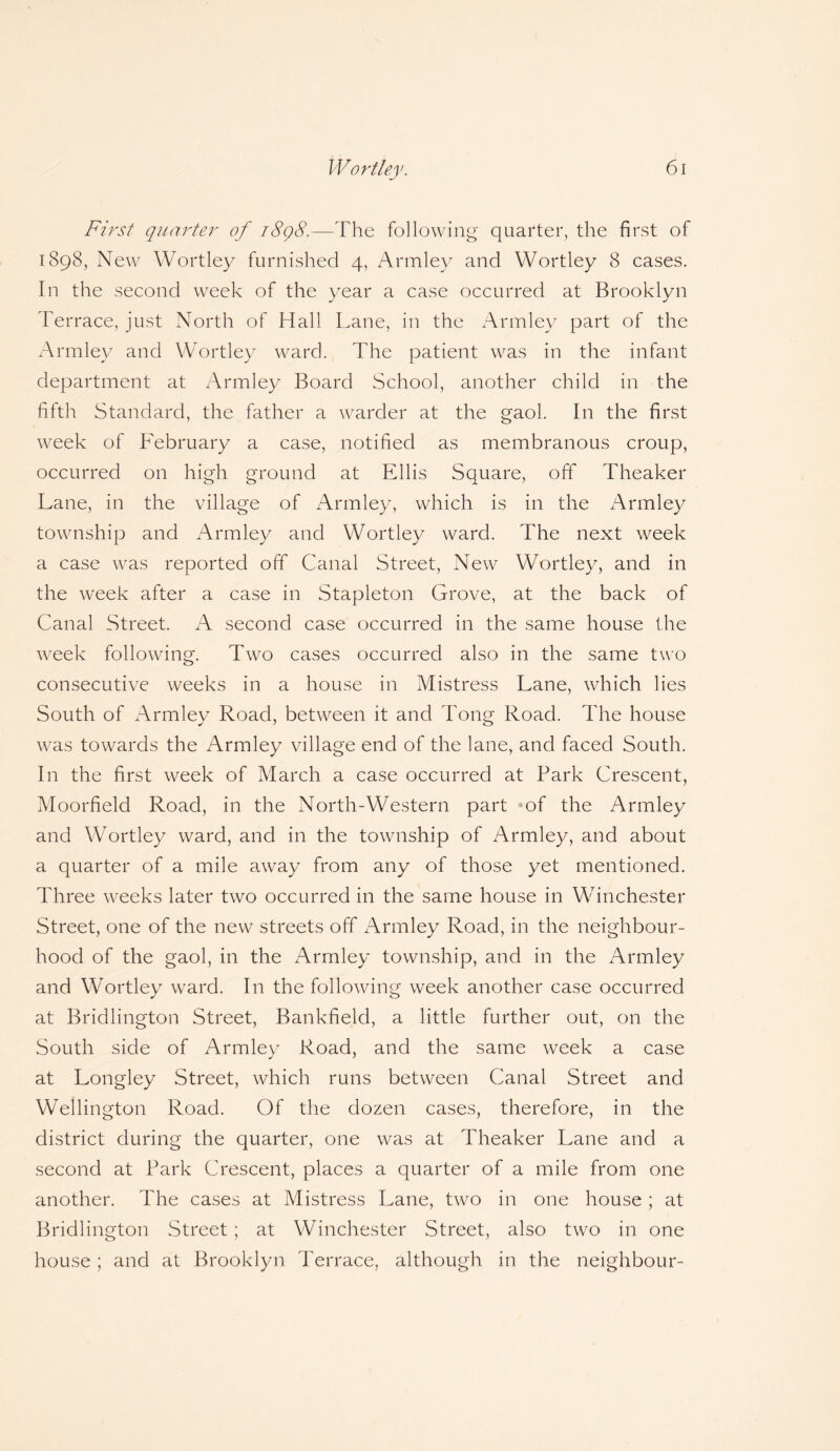 First quarter of 1898.—The following quarter, the first of 1898, New Wortley furnished 4, Armlev and Wortley 8 cases. In the second week of the year a case occurred at Brooklyn Terrace, just North of Hall Lane, in the Armley part of the Armley and Wortley ward. The patient was in the infant department at Armley Board School, another child in the fifth Standard, the father a warder at the gaol. In the first week of February a case, notified as membranous croup, occurred on high ground at Ellis Square, off Theaker Lane, in the village of Armley, which is in the Armley township and Armley and Wortley ward. The next week a case was reported off Canal Street, New Wortley, and in the week after a case in Stapleton Grove, at the back of Canal Street. A second case occurred in the same house the week following. Two cases occurred also in the same two consecutive weeks in a house in Mistress Lane, which lies South of Armley Road, between it and Tong Road. The house was towards the Armley village end of the lane, and faced South. In the first week of March a case occurred at Park Crescent, Moorfield Road, in the North-Western part of the Armley and Wortley ward, and in the township of Armley, and about a quarter of a mile away from any of those yet mentioned. Three weeks later two occurred in the same house in Winchester Street, one of the new streets off Armley Road, in the neighbour¬ hood of the gaol, in the Armley township, and in the Armley and Wortley ward. In the following week another case occurred at Bridlington Street, Bankfield, a little further out, on the South side of Armley Road, and the same week a case at Longley Street, which runs between Canal Street and Wellington Road. Of the dozen cases, therefore, in the district during the quarter, one was at Theaker Lane and a second at Park Crescent, places a quarter of a mile from one another. The cases at Mistress Lane, two in one house ; at Bridlington Street; at Winchester Street, also two in one house; and at Brooklyn Terrace, although in the neighbour-