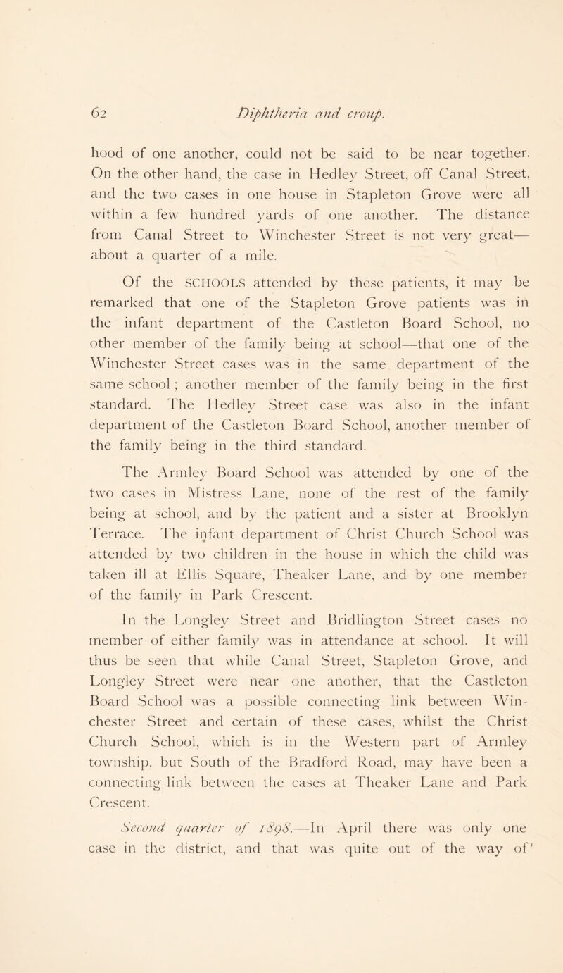 hood of one another, could not be said to be near together. On the other hand, the case in Hedley Street, off Canal Street, and the two cases in one house in Stapleton Grove were all within a few hundred yards of one another. The distance from Canal Street to Winchester Street is not very great— about a quarter of a mile. Of the SCHOOLS attended by these patients, it may be remarked that one of the Stapleton Grove patients was in the infant department of the Castleton Board School, no other member of the family being at school—that one of the Winchester Street cases was in the same department ot the same school ; another member of the family being in the first standard. The Hedley Street case was also in the infant department of the Castleton Board School, another member of the family being in the third standard. The Arm ley Board School was attended by one of the two cases in Mistress Lane, none of the rest of the family being at school, and by the patient and a sister at Brooklyn Terrace. The infant department of Christ Church School was attended by two children in the house in which the child was taken ill at Ellis Square, Theaker Lane, and by one member of the family in Park Crescent. In the Longley Street and Bridlington Street cases no member of either family was in attendance at school. It will thus be seen that while Canal Street, Stapleton Grove, and Longley Street were near one another, that the Castleton Board School was a possible connecting link between Win¬ chester Street and certain of these cases, whilst the Christ Church School, which is in the Western part of Armley township, but South of the Bradford Road, may have been a connecting link between the cases at Theaker Lane and Park Crescent. Second quarter of iSqd.—-In April there was only one case in the district, and that was quite out of the way of