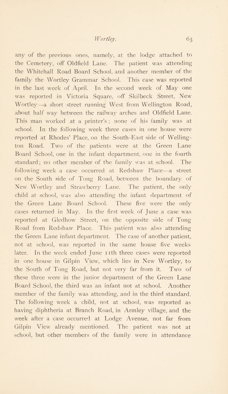 any of the previous ones, namely, at the lodge attached to the Cemetery, off Oldfield Lane. The patient was attending the Whitehall Road Board School, and another member of the family the Wortley Grammar School. This case was reported in the last week of April. In the second week of May one was reported in Victoria Square, off Skilbeck Street, New Wortley—a short street running West from Wellington Road, about half way between the railway arches and Oldfield Lane. This man worked at a printer’s ; none of his family was at school. In the following week three cases in one house were reported at Rhodes’ Place, on the South-East side of Welling¬ ton Road. Two of the patients were at the Green Lane Board School, one in the infant department, one in the fourth standard; no other member of the family was at school. The following week a case occurred at Redshaw Place—a street on the South side of Tong Road, between the boundary of New Wortley and Strawberry Lane. The patient, the only child at school, was also attending the infant department of the Green Lane Board School. These five were the only cases returned in May. In the first week of June a case was reported at Gledhow Street, on the opposite side of Tong Road from Redshaw Place. This patient was also attending the Green Lane infant department. The case of another patient, not at school, was reported in the same house five weeks later. In the week ended June nth three cases were reported in one house in Gilpin View, which lies in New Wortley, to the South of Tong Road, but not very far from it. Two of these three were in the junior department of the Green Lane Board School, the third was an infant not at school. Another member of the family was attending, and in the third standard. The following week a child, not at school, was reported as having diphtheria at Branch Road, in Armley village, and the week after a case occurred at Lodge Avenue, not far from Gilpin View already mentioned. The patient was not at school, but other members of the family were in attendance