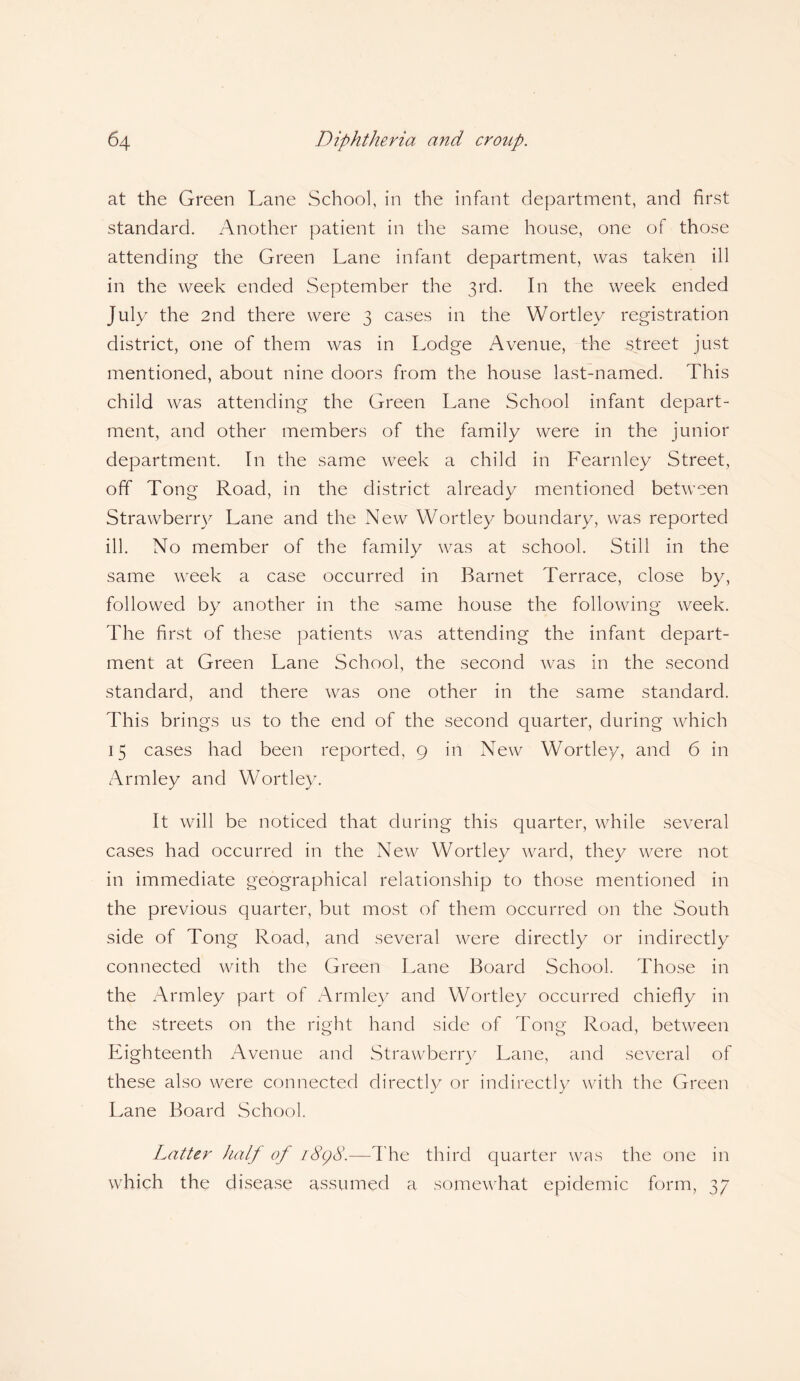 at the Green Lane School, in the infant department, and first standard. Another patient in the same house, one of those attending the Green Lane infant department, was taken ill in the week ended September the 3rd. In the week ended July the 2nd there were 3 cases in the Wortley registration district, one of them was in Lodge Avenue, the street just mentioned, about nine doors from the house last-named. This child was attending the Green Lane School infant depart¬ ment, and other members of the family were in the junior department. In the same week a child in Fearnley Street, off Tong Road, in the district already mentioned between Strawberry Lane and the New Wortley boundary, was reported ill. No member of the family was at school. Still in the same week a case occurred in Barnet Terrace, close by, followed by another in the same house the following week. The first of these patients was attending the infant depart¬ ment at Green Lane School, the second was in the second standard, and there was one other in the same standard. This brings us to the end of the second quarter, during which 15 cases had been reported, 9 in New Wortley, and 6 in Armley and Wortley. It will be noticed that during this quarter, while several cases had occurred in the New Wortley ward, they were not in immediate geographical relationship to those mentioned in the previous quarter, but most of them occurred on the South side of Tong Road, and several were directly or indirectly connected with the Green Lane Board School. Those in the Armley part of Armley and Wortley occurred chiefly in the streets on the right hand side of Tong Road, between Eighteenth Avenue and Strawberry Lane, and several of these also were connected directly or indirectly with the Green Lane Board School. Latter half of i8c)8.—The third quarter was the one in which the disease assumed a somewhat epidemic form, 37