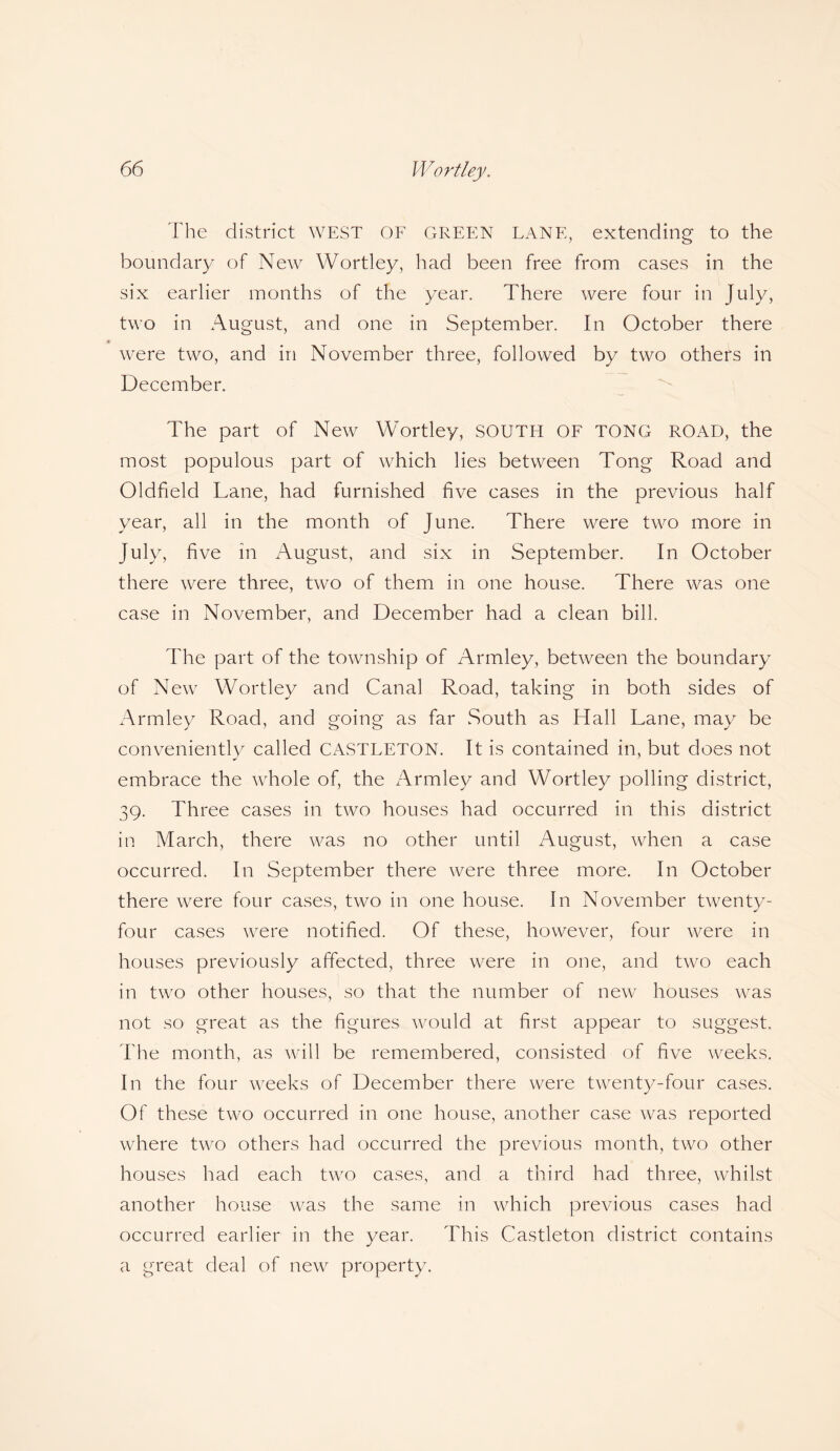 The district WEST OF GREEN LANE, extending to the boundary of New Wortley, had been free from cases in the six earlier months of the year. There were four in July, two in August, and one in September. In October there were two, and in November three, followed by two others in December. The part of New Wortley, SOUTH OF TONG ROAD, the most populous part of which lies between Tong Road and Oldfield Lane, had furnished five cases in the previous half year, all in the month of June. There were two more in July, five in August, and six in September. In October there were three, two of them in one house. There was one case in November, and December had a clean bill. The part of the township of Armley, between the boundary of New Wortley and Canal Road, taking in both sides of Armley Road, and going as far South as Hall Lane, may be conveniently called CASTLETON. It is contained in, but does not embrace the whole of, the zTrmley and Wortley polling district, 39. Three cases in two houses had occurred in this district in March, there was no other until August, when a case occurred. In September there were three more. In October there were four cases, two in one house. In November twenty- four cases were notified. Of these, however, four were in houses previously affected, three were in one, and two each in two other houses, so that the number of new houses was not so great as the figures would at first appear to suggest. The month, as will be remembered, consisted of five weeks. In the four weeks of December there were twenty-four cases. Of these two occurred in one house, another case was reported where two others had occurred the previous month, two other houses had each two cases, and a third had three, whilst another house was the same in which previous cases had occurred earlier in the year. This Castleton district contains a great deal of new property.