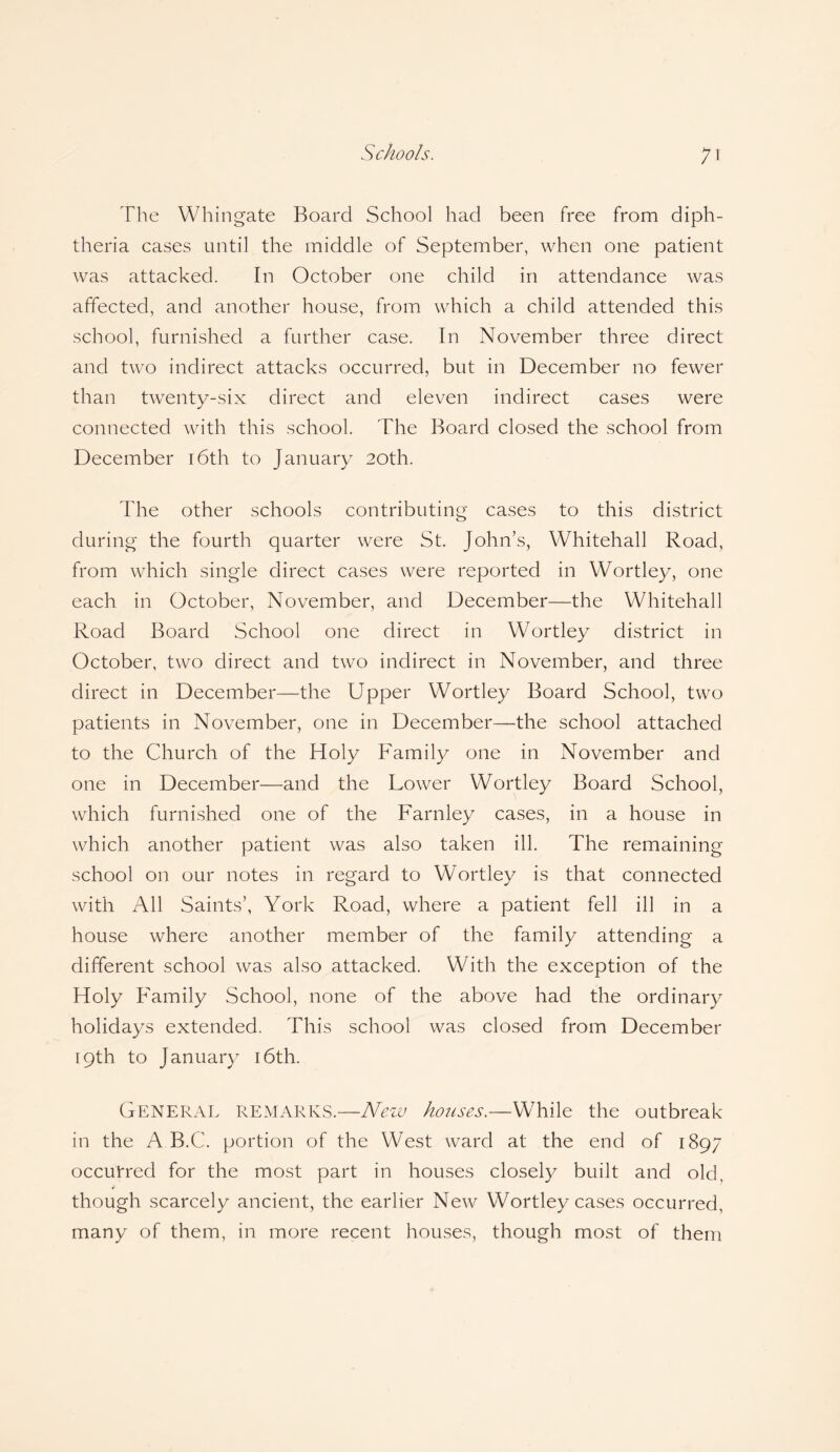 The Whingate Board School had been free from diph¬ theria cases until the middle of September, when one patient was attacked. In October one child in attendance was affected, and another house, from which a child attended this school, furnished a further case. In November three direct and two indirect attacks occurred, but in December no fewer than twenty-six direct and eleven indirect cases were connected with this school. The Board closed the school from December 16th to January 20th. The other schools contributing cases to this district during the fourth quarter were St. John’s, Whitehall Road, from which single direct cases were reported in Wortley, one each in October, November, and December—the Whitehall Road Board School one direct in Wortley district in October, two direct and two indirect in November, and three direct in December—the Upper Wortley Board School, two patients in November, one in December—the school attached to the Church of the Holy Family one in November and one in December—and the Lower Wortley Board School, which furnished one of the Farnley cases, in a house in which another patient was also taken ill. The remaining school on our notes in regard to Wortley is that connected with All Saints’, York Road, where a patient fell ill in a house where another member of the family attending a different school was also attacked. With the exception of the Holy Family School, none of the above had the ordinary holidays extended. This school was closed from December 19th to January 16th. GENERAL remarks.—New houses.—While the outbreak in the A B.C. portion of the West ward at the end of 1897 occurred for the most part in houses closely built and old, though scarcely ancient, the earlier New Wortley cases occurred, many of them, in more recent houses, though most of them
