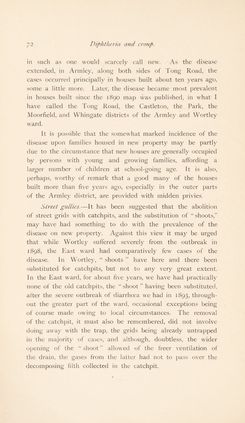 Diphtheria and croup. /2 in such as one would scarcely call new. As the disease extended, in Armley, along both sides of hong Road, the cases occurred principally in houses built about ten years ago, some a little more. Later, the disease became most prevalent in houses built since the 1890 map was published, in what I have called the Tong Road, the Castleton, the Park, the Moorfield, and Whingate districts of the Armley and Wortley ward. It is possible that the somewhat marked incidence of the disease upon families housed in new property may be partly due to the circumstance that new houses are generally occupied by persons with young and growing families, affording a larger number of children at school-going age. It is also, perhaps, worthy of remark that a good many of the houses built more than five years ago, especially in the outer parts of the Armley district, are provided with midden privies. Street gullies.—It has been suggested that the abolition of street grids with catchpits, and the substitution of “ shoots,” may have had something to do with the prevalence of the disease on new property. Against this view it may be urged that while Wortley suffered severely from the outbreak in 1898, the East ward had comparatively few cases of the disease. In Wortley, “ shoots ” have here and there been substituted for catchpits, but not to any very great extent. In the East ward, for about five years, we have had practically none of the old catchpits, the “shoot ” having been substituted, after the severe outbreak of diarrhoea we had in 1893, through¬ out the greater part of the ward, occasional exceptions being of course made owing to local circumstances. The removal of the catchpit, it must also be remembered, did not involve doing away with the trap, the grids being already untrapped in the majority of cases, and although, doubtless, the wider opening of the “shoot” allowed of the freer ventilation of the drain, the gases from the latter had not to pass over the decomposing filth collected in the catchpit