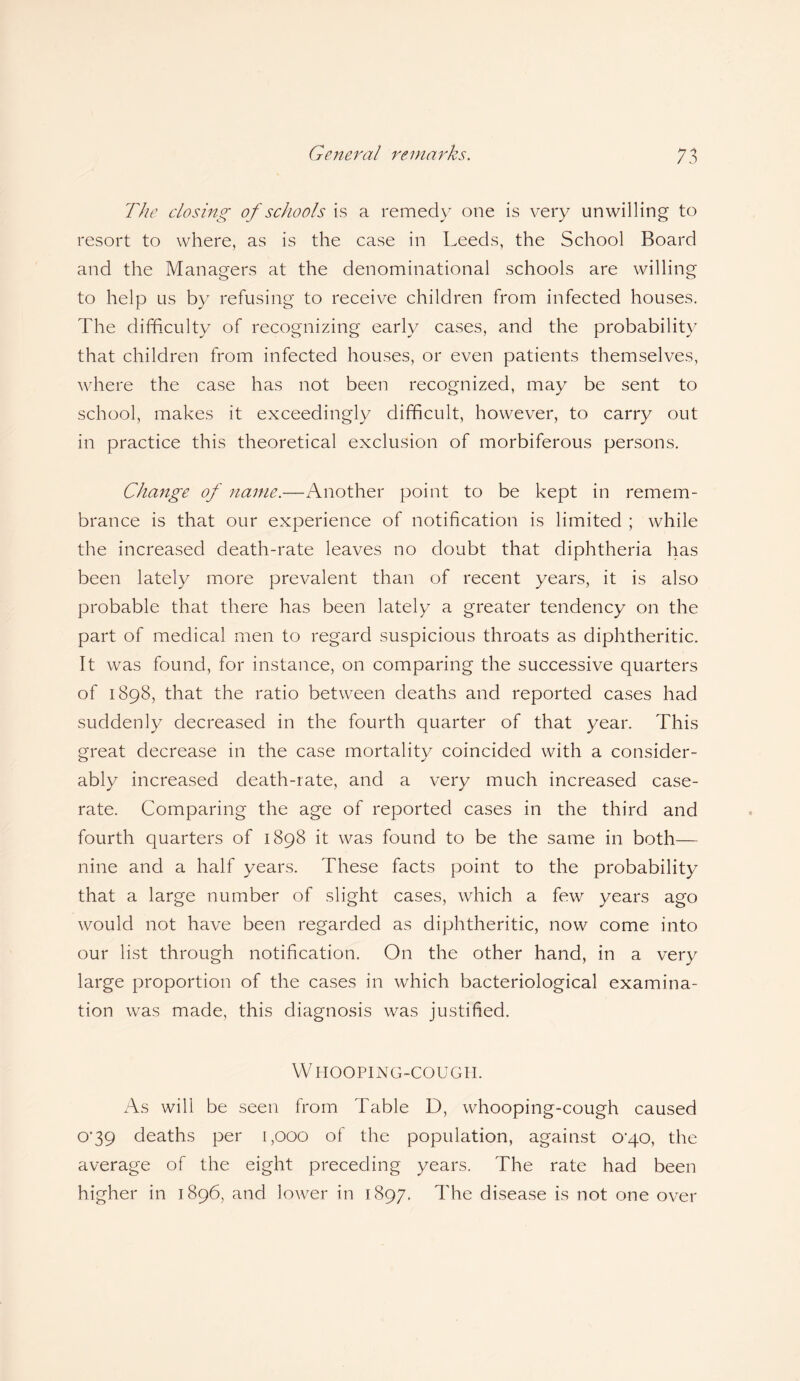 The closing of schools is a remedy one is very unwilling to resort to where, as is the case in Leeds, the School Board and the Managers at the denominational schools are willing to help us by refusing to receive children from infected houses. The difficulty of recognizing early cases, and the probability that children from infected houses, or even patients themselves, where the case has not been recognized, may be sent to school, makes it exceedingly difficult, however, to carry out in practice this theoretical exclusion of morbiferous persons. Change of name.—Another point to be kept in remem¬ brance is that our experience of notification is limited ; while the increased death-rate leaves no doubt that diphtheria has been lately more prevalent than of recent years, it is also probable that there has been lately a greater tendency on the part of medical men to regard suspicious throats as diphtheritic. It was found, for instance, on comparing the successive quarters of 1898, that the ratio between deaths and reported cases had suddenly decreased in the fourth quarter of that year. This great decrease in the case mortality coincided with a consider¬ ably increased death-rate, and a very much increased case- rate. Comparing the age of reported cases in the third and fourth quarters of 1898 it was found to be the same in both— nine and a half years. These facts point to the probability that a large number of slight cases, which a few years ago would not have been regarded as diphtheritic, now come into our list through notification. On the other hand, in a very large proportion of the cases in which bacteriological examina¬ tion was made, this diagnosis was justified. W HOOPING-COUGH. As will be seen from Table D, whooping-cough caused 0‘39 deaths per 1,000 of the population, against o'qo, the average of the eight preceding years. The rate had been higher in 1896, and lower in 1897. The disease is not one over