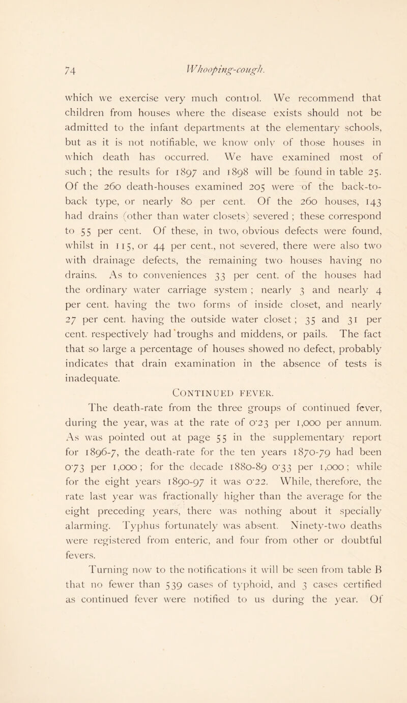 which we exercise very much contiol. We recommend that children from houses where the disease exists should not be admitted to the infant departments at the elementary schools, but as it is not notifiable, we know only of those houses in which death has occurred. We have examined most of such; the results for 1897 and 1898 will be found in table 25. Of the 260 death-houses examined 205 were of the back-to- back type, or nearly 80 per cent. Of the 260 houses, 143 had drains (other than water closets) severed ; these correspond to 55 per cent. Of these, in two, obvious defects were found, whilst in 115, or 44 per cent., not severed, there were also two with drainage defects, the remaining two houses having no drains. As to conveniences 33 per cent, of the houses had the ordinary water carriage system ; nearly 3 and nearly 4 per cent, having the two forms of inside closet, and nearly 27 per cent, having the outside water closet; 35 and 31 per cent, respectively had troughs and middens, or pails. The fact that so large a percentage of houses showed no defect, probably indicates that drain examination in the absence of tests is inadequate. Continued fever. The death-rate from the three groups of continued fever, during the year, was at the rate of 0*23 per 1,000 per annum. As was pointed out at page 55 in the supplementary report for 1896-7, the death-rate for the ten years 1870-79 had been 073 per 1,000 ; for the decade 1880-89 073 per 1,000; while for the eight years 1890-97 it was 0*22. While, therefore, the rate last year was fractionally higher than the average for the eight preceding years, there was nothing about it specially alarming. Typhus fortunately was absent. Ninety-two deaths were registered from enteric, and four from other or doubtful fevers. Turning now to the notifications it will be seen from table B that no fewer than 539 cases of typhoid, and 3 cases certified as continued fever were notified to us during the year. Of
