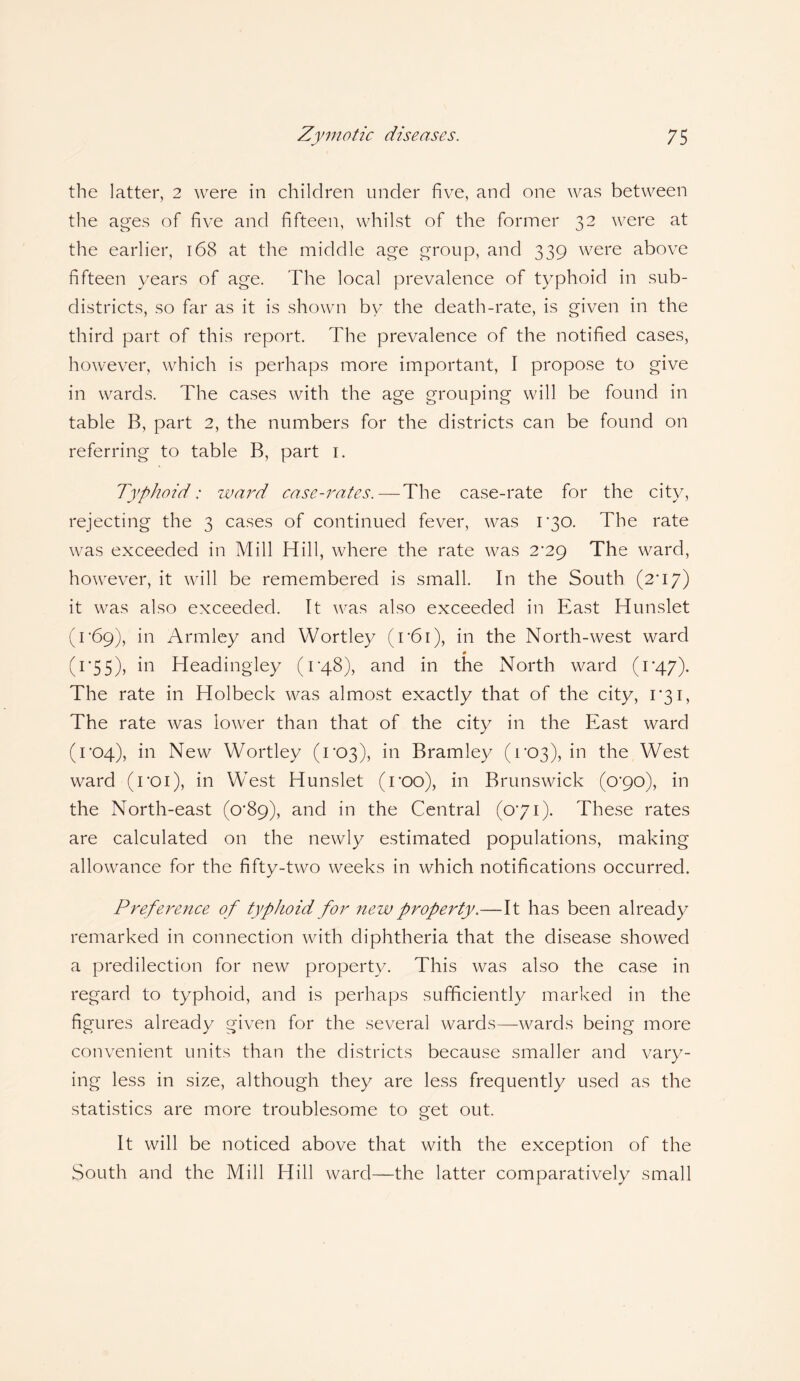the latter, 2 were in children under five, and one was between the ages of five and fifteen, whilst of the former 32 were at the earlier, 168 at the middle age group, and 339 were above fifteen years of age. The local prevalence of typhoid in sub¬ districts, so far as it is shown by the death-rate, is given in the third part of this report. The prevalence of the notified cases, however, which is perhaps more important, I propose to give in wards. The cases with the age grouping will be found in table B, part 2, the numbers for the districts can be found on referring to table B, part 1. Typhoid: ward case-rates.—The case-rate for the city, rejecting the 3 cases of continued fever, was 1*30. The rate was exceeded in Mill Hill, where the rate was 2^29 The ward, however, it will be remembered is small. In the South (2*17) it was also exceeded. It was also exceeded in East Hunslet (r69), in Armley and Wortley (i'6i), in the North-west ward 0 (1*55), in Headingley (1 '48), and in the North ward (1*47). The rate in Holbeck was almost exactly that of the city, 1*31, The rate was lower than that of the city in the East ward (1*04), in New Wortley (1*03), in Bramley (1*03), in the West ward (roi), in West Hunslet (roo), in Brunswick (0*90), in the North-east (0*89), and in the Central (071). These rates are calculated on the newly estimated populations, making allowance for the fifty-two weeks in which notifications occurred. Preference of typhoid for new property.—It has been already remarked in connection with diphtheria that the disease showed a predilection for new property. This was also the case in regard to typhoid, and is perhaps sufficiently marked in the figures already given for the several wards—wards being more convenient units than the districts because smaller and vary¬ ing less in size, although they are less frequently used as the statistics are more troublesome to get out. It will be noticed above that with the exception of the South and the Mill Hill ward—the latter comparatively small