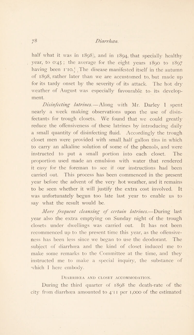 half what it was in 1898), and in 1894, that specially healthy year, to 0-45 ; the average for the eight years 1890 to 1897 having been rio.j tThe disease manifested itself in the autumn of 1898, rather later than we are accustomed to, but made up for its tardy onset by the severity of its attack. The hot dry weather of August was especially favourable to its develop¬ ment. Disinfecting latrines. — Along with Mr. Darley I spent nearly a week making observations upon the use of disin¬ fectants for trough closets. We found that we could greatly reduce the offensiveness of these latrines by introducing daily a small quantity of disinfecting fluid. Accordingly the trough closet men were provided with small half gallon tins in which to carry an alkaline solution of some of the phenols, and were instructed to put a small portion into each closet. The proportion used made an emulsion with water that rendered it easy for the foreman to see if our instructions had been carried out. This process has been commenced in the present year before the advent of the very hot weather, and it remains to be seen whether it will justify the extra cost involved. It was unfortunately begun too late last year to enable us to say what the result would be, More frequent cleansing of certain latrines.—During last year also the extra emptying on Sunday night of the trough closets under dwellings was carried out. It has not been recommenced up to the present time this year, as the offensive¬ ness has been less since we becan to use the deodorant. The C T subject of diarrhoea and the kind of closet induced me to make some remarks to the Committee at the time, and they instructed me to make a special inquiry, the substance of which I here embody. Diarrhoea and closet accommodation. During the third quarter of 1898 the death-rate of the city from diarrhoea amounted to 40 1 per 1,000 of the estimated