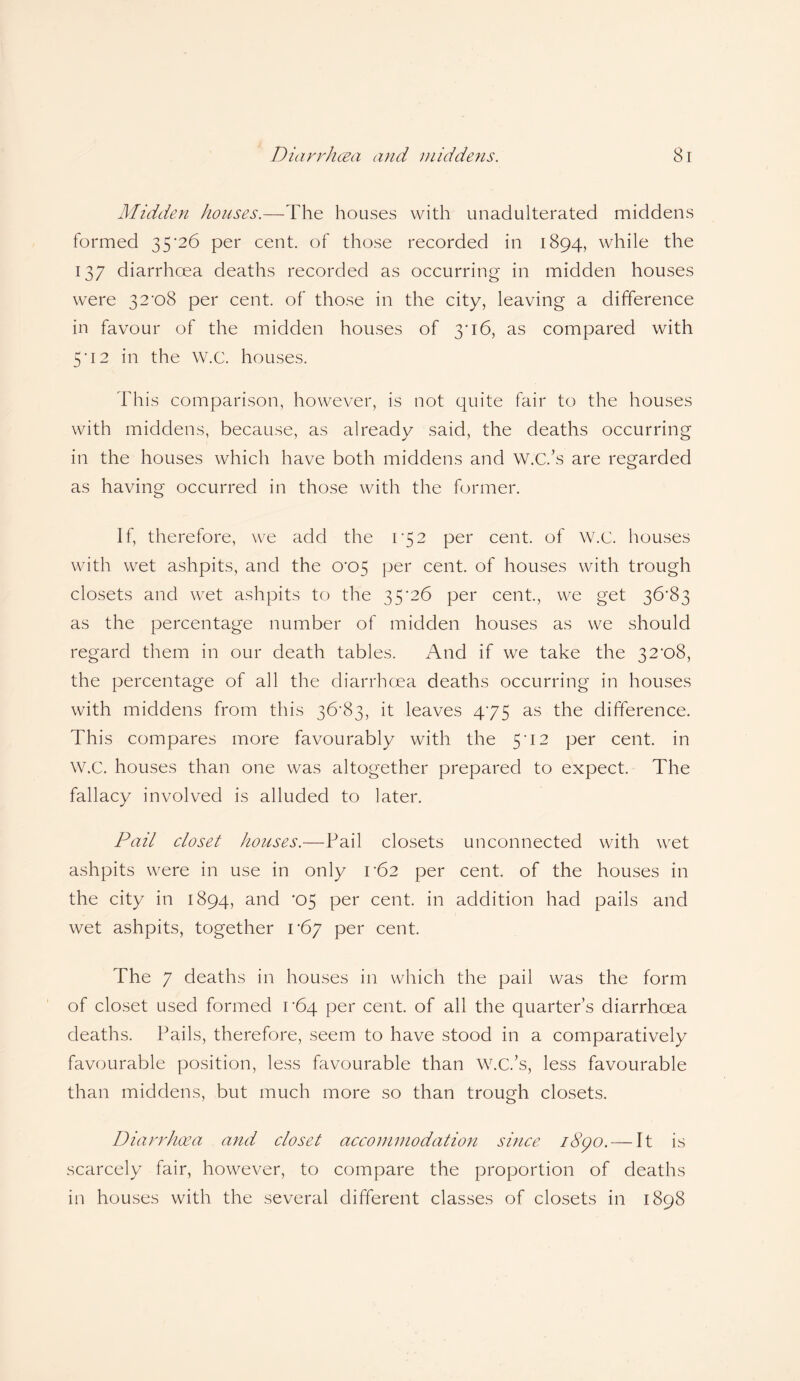 Midden houses.—The houses with unadulterated middens formed 35'26 per cent, of those recorded in 1894, while the 137 diarrhcea deaths recorded as occurring in midden houses were 32*08 per cent, of those in the city, leaving a difference in favour of the midden houses of 3*16, as compared with 5*12 in the W.C. houses. This comparison, however, is not quite fair to the houses with middens, because, as already said, the deaths occurring in the houses which have both middens and W.C.'s are regarded as having occurred in those with the former. If, therefore, we add the 1*52 per cent, of W.C. houses with wet ashpits, and the 0*05 per cent, of houses with trough closets and wet ashpits to the 35'26 per cent., we get 36*83 as the percentage number of midden houses as we should regard them in our death tables. And if we take the 32*08, the percentage of all the diarrhoea deaths occurring in houses with middens from this 36*83, it leaves 4*75 as the difference. This compares more favourably with the 5*12 per cent, in W.C. houses than one was altogether prepared to expect. The fallacy involved is alluded to later. Pail closet houses.—Pail closets unconnected with wet ashpits were in use in only 1*62 per cent, of the houses in the city in 1894, and *05 per cent, in addition had pails and wet ashpits, together 1*67 per cent. The 7 deaths in houses in which the pail was the form of closet used formed 1*64 per cent, of all the quarter’s diarrhcea deaths. Pails, therefore, seem to have stood in a comparatively favourable position, less favourable than W.C.’s, less favourable than middens, but much more so than trough closets. Diarrhcea and closet accommodation smce i8go. — It is scarcely fair, however, to compare the proportion of deaths in houses with the several different classes of closets in 1898