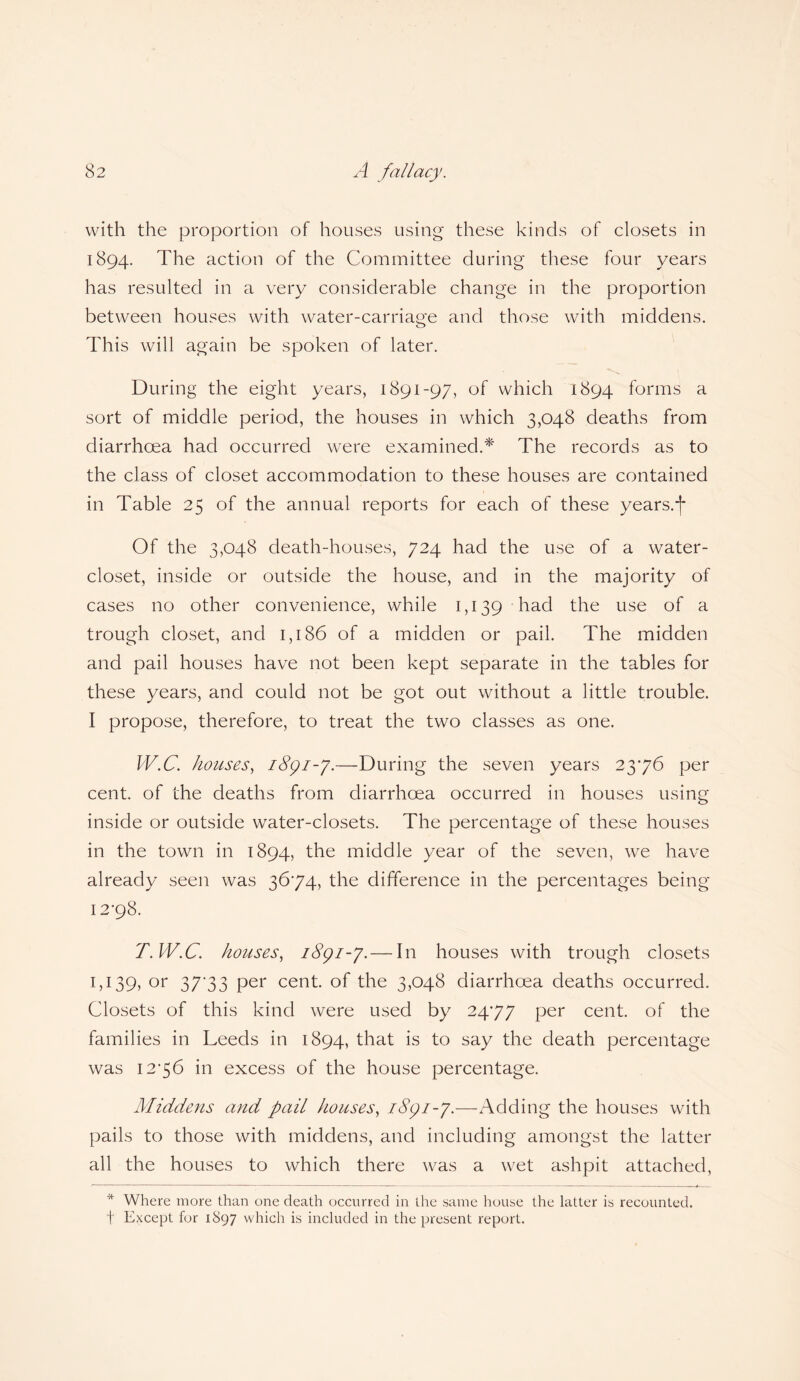 with the proportion of houses using these kinds of closets in 1894. The action of the Committee during these four years has resulted in a very considerable change in the proportion between houses with water-carriage and those with middens. This will again be spoken of later. During the eight years, 1891-97, of which 1894 forms a sort of middle period, the houses in which 3,048 deaths from diarrhoea had occurred were examined.* The records as to the class of closet accommodation to these houses are contained in Table 25 of the annual reports for each of these years.*)* Of the 3,048 death-houses, 724 had the use of a water- closet, inside or outside the house, and in the majority of cases no other convenience, while 1,139 had the use of a trough closet, and 1,186 of a midden or pail. The midden and pail houses have not been kept separate in the tables for these years, and could not be got out without a little trouble. I propose, therefore, to treat the two classes as one. W.C. houses, 1891-7.—During the seven years 2376 per cent, of the deaths from diarrhoea occurred in houses using inside or outside water-closets. The percentage of these houses in the town in 1894, the middle year of the seven, we have already seen was 3674, the difference in the percentages being 12-98. T.W.C. houses, 1891-7. — In houses with trough closets 1,139, or 37*33 per cent, of the 3,048 diarrhoea deaths occurred. Closets of this kind were used by 24-77 Per cent, of the families in Leeds in 1894, that is to say the death percentage was 12-56 in excess of the house percentage. Middens and pail houses, 1891-7.—Adding the houses with pails to those with middens, and including amongst the latter all the houses to which there was a wet ashpit attached, * Where more than one death occurred in the same house the latter is recounted, t Except for 1897 which is included in the present report.