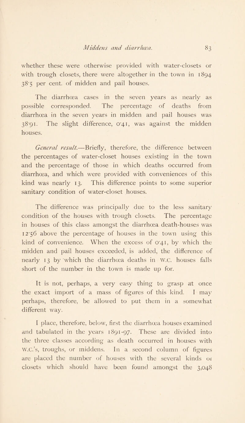 whether these were otherwise provided with water-closets or with trough closets, there were altogether in the town in 1894 38'5 per cent, of midden and pail houses. The diarrhoea cases in the seven years as nearly as possible corresponded. The percentage of deaths from diarrhoea in the seven years in midden and pail houses was 38*91. The slight difference, 04.1, was against the midden houses. General result.—Briefly, therefore, the difference between the percentages of water-closet houses existing in the town and the percentage of those in which deaths occurred from diarrhoea, and which were provided with conveniences of this kind was nearly 13. This difference points to some superior sanitary condition of water-closet houses. The difference was principally clue to the less sanitary condition of the houses with trough closets. The percentage in houses of this class amongst the diarrhoea death-houses was 12*56 above the percentage of houses in the town using this kind of convenience. When the excess of 0*41, by which the midden and pail houses exceeded, is added, the difference of nearly 13 by'which the diarrhoea deaths in W.C. houses falls short of the number in the town is made up for. It is not, perhaps, a very easy thing to grasp at once the exact import of a mass of figures of this kind. I may perhaps, therefore, be allowed to put them in a somewhat different way. I place, therefore, below, first the diarrhoea houses examined and tabulated in the years 1891-97. These are divided into the three classes according as death occurred in houses with W.C.’s, troughs, or middens. In a second column of figures are placed the number of houses with the several kinds oi closets which should have been found amongst the 3,048