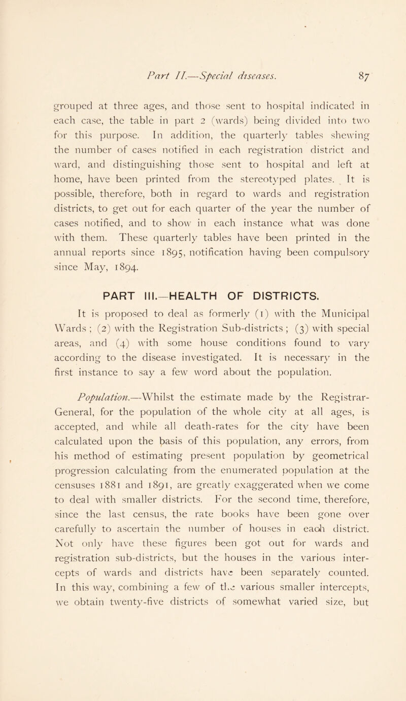 grouped at three ages, and those sent to hospital indicated in each case, the table in part 2 (wards) being divided into two for this purpose. In addition, the quarterly tables shewing the number of cases notified in each registration district and ward, and distinguishing those sent to hospital and left at home, have been printed from the stereotyped plates. It is possible, therefore, both in regard to wards and registration districts, to get out for each quarter of the year the number of cases notified, and to show in each instance what was done with them. These quarterly tables have been printed in the annual reports since 1895, notification having been compulsory since May, 1894. PART III.—HEALTH OF DISTRICTS. It is proposed to deal as formerly (1) with the Municipal Wards ; (2) with the Registration Sub-districts ; (3) with special areas, and (4) with some house conditions found to vary according to the disease investigated. It is necessary in the first instance to say a few word about the population. Population.—Whilst the estimate made by the Registrar- General, for the population of the whole city at all ages, is accepted, and while all death-rates for the city have been calculated upon the basis of this population, any errors, from his method of estimating present population by geometrical progression calculating from the enumerated population at the censuses 1881 and 1891, are greatly exaggerated when we come to deal with smaller districts. For the second time, therefore, since the last census, the rate books have been gone over carefully to ascertain the number of houses in each district. Not only have these figures been got out for wards and registration sub-districts, but the houses in the various inter¬ cepts of wards and districts have been separately counted. In this way, combining a few of the various smaller intercepts, we obtain twenty-five districts of somewhat varied size, but