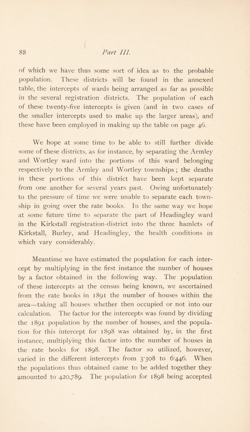 of which we have thus some sort of idea as to the probable population. These districts will be found in the annexed table, the intercepts of wards being arranged as far as possible in the several registration districts. The population of each of these twenty-five intercepts is given (and in two cases of the smaller intercepts used to make up the larger areas), and these have been employed in making up the table on page 46. We hope at some time to be able to still further divide some of these districts, as for instance, by separating the Armley and Wortley ward into the portions of this ward belonging respectively to the Armley and Wortley townships ; the deaths in these portions of this district have been kept separate from one another for several years past. Owing unfortunately to the pressure of time we were unable to separate each town¬ ship in going over the rate books. In the same way we hope at some future time to separate the part of Headingley ward in the Kirkstall registration-district into the three hamlets of Kirkstall, Burley, and Headingley, the health conditions in which vary considerably. Meantime we have estimated the population for each inter¬ cept by multiplying in the first instance the number of houses by a factor obtained in the following way. The population of these intercepts at the census being known, we ascertained from the rate books in 1891 the number of houses within the area—taking all houses whether then occupied or not into our calculation. The factor for the intercepts was found by dividing the 1891 population by the number of houses, and the popula¬ tion for this intercept for 1898 was obtained by, in the first instance, multiplying this factor into the number of houses in the rate books for 1898. The factor so utilized, however, varied in the different intercepts from 3’3o8 to 6'446. When the populations thus obtained came to be added together they amounted to 420,789. The population for 1898 being accepted
