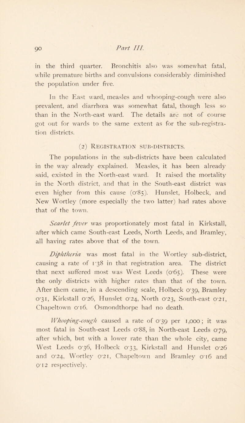 in the third quarter. Bronchitis also was somewhat fatal, while premature births and convulsions considerably diminished the population under five. In the East ward, measles and whooping-cough were also prevalent, and diarrhoea was somewhat fatal, though less so than in the North-east ward. The details are not of course got out for wards to the same extent as for the sub-registra- o o tion districts. (2) Registration sub-districts. The populations in the sub-districts have been calculated in the way already explained. Measles, it has been already said, existed in the North-east ward. It raised the mortality in the North district, and that in the South-east district was even higher from this cause (0*85). Hunslet, Holbeck, and New Wortley (more especially the two latter) had rates above that of the town. Scarlet fever was proportionately most fatal in Kirkstall, after which came South-east Leeds, North Leeds, and Bramley, all having rates above that of the town. Diphtheria was most fatal in the Wortley sub-district, causing a rate of 038 in that registration area. The district that next suffered most was West Leeds (o’65). These were the only districts with higher rates than that of the town. After them came, in a descending scale, Holbeck 0*39, Bramley 0*31, Kirkstall cr26, Hunslet 0^24, North (T23, South-east o*2i, Chapeltown 0*16. Osmondthorpe had no death. Whooping-cough caused a rate of 039 per 1,000; it was most fatal in South-east Leeds o*88, in North-east Leeds 079, after which, but with a lower rate than the whole city, came West Leeds 036, Holbeck 033, Kirkstall and Hunslet 0^26 and 0’24, Wortley 0*21, Chapeltown and Bramley on6 and O'12 respectively,