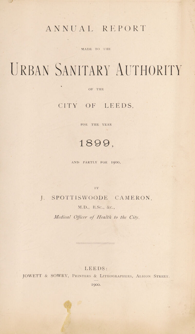 MADE TO THE Urban Sanitary Authority * OF THE C 1T Y O F L E E D S, FOR THE YEAR 1899, AND PARTI.Y FOR 19OO, j . S P O T TISWOODE CAMER O N, M.D., B.Sc., &c., Medical Officer of Health to the City. LEEDS: JOWETT & SOWRY, Printers & Lithographers, Albion Street’- 1900.